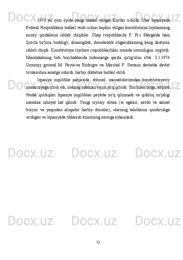 1973   yil   iyun   oyida   yangi   tashkil   etilgan   Kortlar   ochildi.   Ular   Ispaniyada
Federal Respublikani tashkil etish uchun taqdim etilgan konstitutsiya loyihasining
asosiy   qoidalarini   ishlab   chiqdilar.   Chap   respublikachi   F.   Pi-i   Margalda   ham
Ijrochi   bo'limi   boshlig'i,   shuningdek,   demokratik   o'zgarishlarning   keng   dasturini
ishlab chiqdi. Konstitutsiya loyihasi respublikachilar orasida noroziligini uyg'otdi.
Mamlakatning   turli   burchaklarida   hukumatga   qarshi   qo'zg'olon   o'tdi.   3.1.1974
Umumiy   general   M.   Pavia-va   Rodriges   va   Marshal   F.   Serrano   davlatda   davlat
to'ntarishini amalga oshirdi, harbiy diktatura tashkil etildi.
Ispaniya   inqiloblar   natijasida,   ehtimol,   mansabdorizmdan   konstitutsiyaviy
monarxiyaga o'tish edi, mening odamsiz rejim yo'q qilindi. Shu bilan birga, ko'plab
feodal   qoldiqlari   Ispaniya   inqiloblari   paytida   yo'q   qilinmadi   va   qishloq   xo'jaligi
masalasi   nihoyat   hal   qilindi.   Yangi   siyosiy   elitasi   (er   egalari,   savdo   va   sanoat
burjori   va   yaqindan   aloqador   harbiy   doiralar),   ularning   talablarini   qondirishga
erishgan va Ispaniyada tiklanish tizimining asosiga aylanmadi.
12 