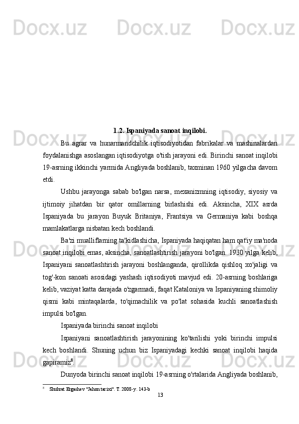 1.2. Ispaniyada sanoat inqilobi.
Bu   agrar   va   hunarmandchilik   iqtisodiyotidan   fabrikalar   va   mashinalardan
foydalanishga asoslangan iqtisodiyotga o'tish jarayoni edi. Birinchi sanoat inqilobi
19-asrning ikkinchi yarmida Angliyada boshlanib, taxminan 1960 yilgacha davom
etdi.
Ushbu   jarayonga   sabab   bo'lgan   narsa,   mexanizmning   iqtisodiy,   siyosiy   va
ijtimoiy   jihatdan   bir   qator   omillarning   birlashishi   edi.   Aksincha,   XIX   asrda
Ispaniyada   bu   jarayon   Buyuk   Britaniya,   Frantsiya   va   Germaniya   kabi   boshqa
mamlakatlarga nisbatan kech boshlandi.
Ba'zi mualliflarning ta'kidlashicha, Ispaniyada haqiqatan ham qat'iy ma'noda
sanoat inqilobi emas, aksincha, sanoatlashtirish jarayoni bo'lgan. 1930 yilga kelib,
Ispaniyani   sanoatlashtirish   jarayoni   boshlanganda,   qirollikda   qishloq   xo'jaligi   va
tog'-kon   sanoati   asosidagi   yashash   iqtisodiyoti   mavjud   edi.   20-asrning   boshlariga
kelib, vaziyat katta darajada o'zgarmadi, faqat Kataloniya va Ispaniyaning shimoliy
qismi   kabi   mintaqalarda,   to'qimachilik   va   po'lat   sohasida   kuchli   sanoatlashish
impulsi bo'lgan.
Ispaniyada birinchi sanoat inqilobi
Ispaniyani   sanoatlashtirish   jarayonining   ko'tarilishi   yoki   birinchi   impulsi
kech   boshlandi.   Shuning   uchun   biz   Ispaniyadagi   kechki   sanoat   inqilobi   haqida
gapiramiz 8
.
Dunyoda birinchi sanoat inqilobi 19-asrning o'rtalarida Angliyada boshlanib,
8
    Shuhrat Ergashev "Jahon tarixi". T. 2008-y. 143-b
13