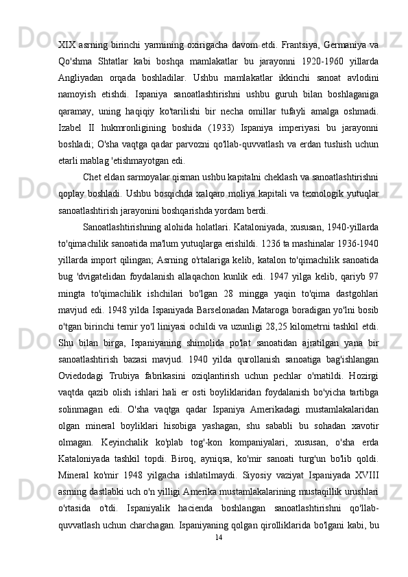 XIX   asrning   birinchi   yarmining   oxirigacha   davom   etdi.   Frantsiya,   Germaniya   va
Qo'shma   Shtatlar   kabi   boshqa   mamlakatlar   bu   jarayonni   1920-1960   yillarda
Angliyadan   orqada   boshladilar.   Ushbu   mamlakatlar   ikkinchi   sanoat   avlodini
namoyish   etishdi.   Ispaniya   sanoatlashtirishni   ushbu   guruh   bilan   boshlaganiga
qaramay,   uning   haqiqiy   ko'tarilishi   bir   necha   omillar   tufayli   amalga   oshmadi.
Izabel   II   hukmronligining   boshida   (1933)   Ispaniya   imperiyasi   bu   jarayonni
boshladi;   O'sha   vaqtga   qadar   parvozni   qo'llab-quvvatlash   va   erdan   tushish   uchun
etarli mablag 'etishmayotgan edi.
Chet eldan sarmoyalar qisman ushbu kapitalni cheklash va sanoatlashtirishni
qoplay boshladi. Ushbu bosqichda xalqaro moliya kapitali va texnologik yutuqlar
sanoatlashtirish jarayonini boshqarishda yordam berdi.
Sanoatlashtirishning alohida holatlari. Kataloniyada, xususan,  1940-yillarda
to'qimachilik sanoatida ma'lum yutuqlarga erishildi. 1236 ta mashinalar 1936-1940
yillarda import qilingan; Asrning o'rtalariga kelib, katalon to'qimachilik sanoatida
bug   'dvigatelidan   foydalanish   allaqachon   kunlik   edi.   1947   yilga   kelib,   qariyb   97
mingta   to'qimachilik   ishchilari   bo'lgan   28   mingga   yaqin   to'qima   dastgohlari
mavjud edi. 1948 yilda Ispaniyada Barselonadan Mataroga boradigan yo'lni bosib
o'tgan birinchi temir yo'l liniyasi ochildi va uzunligi 28,25 kilometrni tashkil etdi.
Shu   bilan   birga,   Ispaniyaning   shimolida   po'lat   sanoatidan   ajratilgan   yana   bir
sanoatlashtirish   bazasi   mavjud.   1940   yilda   qurollanish   sanoatiga   bag'ishlangan
Oviedodagi   Trubiya   fabrikasini   oziqlantirish   uchun   pechlar   o'rnatildi.   Hozirgi
vaqtda   qazib   olish   ishlari   hali   er   osti   boyliklaridan   foydalanish   bo'yicha   tartibga
solinmagan   edi.   O'sha   vaqtga   qadar   Ispaniya   Amerikadagi   mustamlakalaridan
olgan   mineral   boyliklari   hisobiga   yashagan,   shu   sababli   bu   sohadan   xavotir
olmagan.   Keyinchalik   ko'plab   tog'-kon   kompaniyalari,   xususan,   o'sha   erda
Kataloniyada   tashkil   topdi.   Biroq,   ayniqsa,   ko'mir   sanoati   turg'un   bo'lib   qoldi.
Mineral   ko'mir   1948   yilgacha   ishlatilmaydi.   Siyosiy   vaziyat   Ispaniyada   XVIII
asrning dastlabki uch o'n yilligi Amerika mustamlakalarining mustaqillik urushlari
o'rtasida   o'tdi.   Ispaniyalik   hacienda   boshlangan   sanoatlashtirishni   qo'llab-
quvvatlash uchun charchagan. Ispaniyaning qolgan qirolliklarida bo'lgani kabi, bu
14