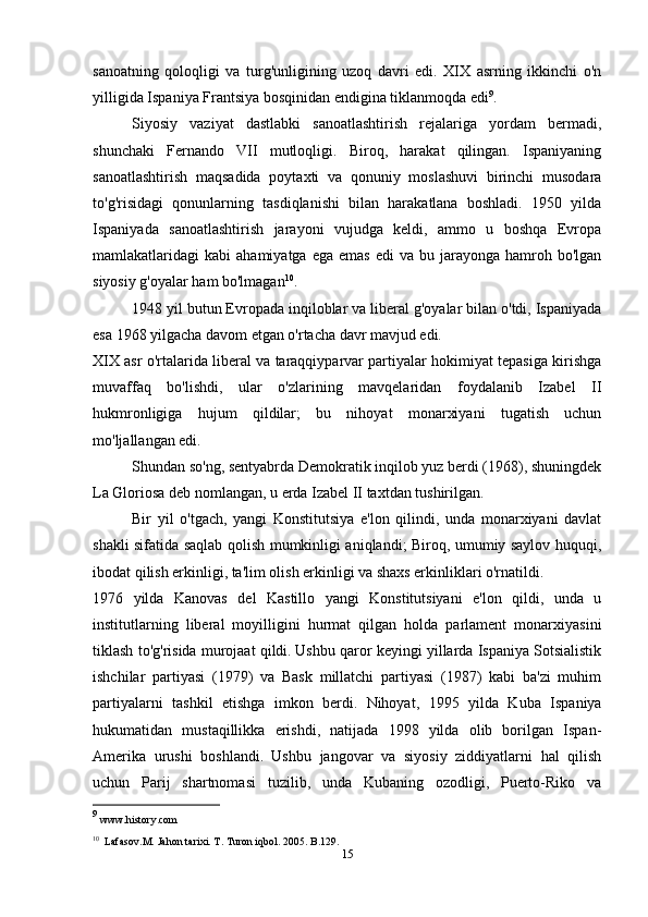 sanoatning   qoloqligi   va   turg'unligining   uzoq   davri   edi.   XIX   asrning   ikkinchi   o'n
yilligida Ispaniya Frantsiya bosqinidan endigina tiklanmoqda edi 9
.
Siyosiy   vaziyat   dastlabki   sanoatlashtirish   rejalariga   yordam   bermadi,
shunchaki   Fernando   VII   mutloqligi.   Biroq,   harakat   qilingan.   Ispaniyaning
sanoatlashtirish   maqsadida   poytaxti   va   qonuniy   moslashuvi   birinchi   musodara
to'g'risidagi   qonunlarning   tasdiqlanishi   bilan   harakatlana   boshladi.   1950   yilda
Ispaniyada   sanoatlashtirish   jarayoni   vujudga   keldi,   ammo   u   boshqa   Evropa
mamlakatlaridagi   kabi   ahamiyatga  ega  emas  edi  va  bu  jarayonga  hamroh  bo'lgan
siyosiy g'oyalar ham bo'lmagan 10
.
1948 yil butun Evropada inqiloblar va liberal g'oyalar bilan o'tdi, Ispaniyada
esa 1968 yilgacha davom etgan o'rtacha davr mavjud edi.
XIX asr o'rtalarida liberal va taraqqiyparvar partiyalar hokimiyat tepasiga kirishga
muvaffaq   bo'lishdi,   ular   o'zlarining   mavqelaridan   foydalanib   Izabel   II
hukmronligiga   hujum   qildilar;   bu   nihoyat   monarxiyani   tugatish   uchun
mo'ljallangan edi.
Shundan so'ng, sentyabrda Demokratik inqilob yuz berdi (1968), shuningdek
La Gloriosa deb nomlangan, u erda Izabel II taxtdan tushirilgan.
Bir   yil   o'tgach,   yangi   Konstitutsiya   e'lon   qilindi,   unda   monarxiyani   davlat
shakli sifatida saqlab qolish mumkinligi aniqlandi; Biroq, umumiy saylov huquqi,
ibodat qilish erkinligi, ta'lim olish erkinligi va shaxs erkinliklari o'rnatildi.
1976   yilda   Kanovas   del   Kastillo   yangi   Konstitutsiyani   e'lon   qildi,   unda   u
institutlarning   liberal   moyilligini   hurmat   qilgan   holda   parlament   monarxiyasini
tiklash to'g'risida murojaat qildi.   Ushbu qaror keyingi yillarda Ispaniya Sotsialistik
ishchilar   partiyasi   (1979)   va   Bask   millatchi   partiyasi   (1987)   kabi   ba'zi   muhim
partiyalarni   tashkil   etishga   imkon   berdi.   Nihoyat,   1995   yilda   Kuba   Ispaniya
hukumatidan   mustaqillikka   erishdi,   natijada   1998   yilda   olib   borilgan   Ispan-
Amerika   urushi   boshlandi.   Ushbu   jangovar   va   siyosiy   ziddiyatlarni   hal   qilish
uchun   Parij   shartnomasi   tuzilib,   unda   Kubaning   ozodligi,   Puerto-Riko   va
9
 www.history.com
10
  Lafasov.M. Jahon tarixi. T. Turon iqbol. 2005. B.129.
15
