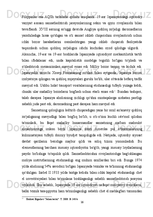 Filippinlar   esa   AQSh   tarkibida   qolishi   aniqlandi.   19-asr   Ispaniyasidagi   iqtisodiy
vaziyat   asosan   sanoatlashtirish   jarayonlarining   sekin   va   qiyin   rivojlanishi   bilan
tavsiflandi.   XVIII asrning so'nggi  davrida Angliya qishloq xo'jaligi daromadlarini
yaxshilashga   hissa   qo'shgan   va   o'z   sanoat   ishlab   chiqarishini   rivojlantirish   uchun
ichki   bozor   harakatlarini   osonlashtirgan   yangi   ishlab   chiqarish   faoliyatida
taqsimlash   uchun   qishloq   xo'jaligini   ishchi   kuchidan   ozod   qilishga   ulgurdi.   .
Aksincha,   19-asr   va   19-asr   boshlarida   Ispaniyada   iqtisodiyot   merkantilistik   tartib
bilan   ifodalanar   edi,   unda   kapitalistik   modelga   tegishli   bo'lgan   to'plash   va
o'zlashtirish   mexanizmlari   mavjud   emas   edi.   Milliy   bozor   tarqoq   va   kichik   edi.
Ispaniyalik   tarixchi   Xosep   Fontananing   so'zlari   bilan   aytganda,   Ispaniya   bozori
izolyatsiya qilingan va qishloq xujayralari guruhi bo'lib, ular o'rtasida befarq trafik
mavjud edi.   Ushbu holat transport vositalarining etishmasligi tufayli yuzaga keldi,
chunki ular mahalliy bozorlarni bog'lash uchun etarli emas edi 11
.   Bundan tashqari,
talab   darajasi   Ispaniya   aholisining   zichligi   qo'shni   mintaqalarga   nisbatan   pastligi
sababli juda past edi; daromadning past darajasi ham mavjud edi.
Sanoatning qoloqligini keltirib chiqaradigan yana bir omil an'anaviy qishloq
xo'jaligining   mavjudligi   bilan   bog'liq   bo'lib,   u   o'z-o'zini   kuchli   iste'mol   qilishni
ta'minladi,   bu   faqat   mahalliy   hunarmandlar   sanoatining   ma'lum   mahsulot
almashinuviga   imkon   berdi.   Ispaniya   shtati   Amerika   pul   o'tkazmalarining
kulminatsiyasi   tufayli   doimiy   byudjet   tanqisligida   edi.   Natijada,   iqtisodiy   siyosat
davlat   qarzlarini   berishga   majbur   qildi   va   soliq   tizimi   yomonlashdi.   Bu
elementlarning barchasi  xususiy  iqtisodiyotni  bo'g'ib, yangi  xususiy loyihalarning
paydo   bo'lishiga   to'sqinlik   qildi.   Sanoatlashtirishni   rivojlantirishga   bag'ishlangan
moliya   institutlarining   etishmasligi   eng   muhim   omillardan   biri   edi.   Bunga   1974
yilda aholining 54% savodsiz bo'lgan Ispaniyada texnika va ta'limning etishmasligi
qo'shilgan.   Izabel II 1933 yilda taxtga kelishi  bilan ichki kapital etishmasligi chet
el   investitsiyalari   bilan   ta'minlana   boshlaganligi   sababli   sanoatlashtirish   jarayoni
tezlashdi.   Shu sababli, Ispaniyada 19-asr iqtisodiyoti nafaqat moliyaviy resurslarni,
balki texnik taraqqiyotni ham ta'minlaganligi sababli chet el mablag'lari tomonidan
11
    Shuhrat Ergashev "Jahon tarixi". T. 2008. B.148-b
16 