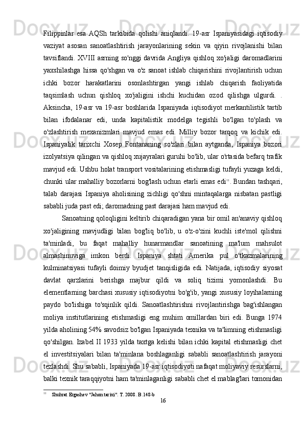 Filippinlar   esa   AQSh   tarkibida   qolishi   aniqlandi.   19-asr   Ispaniyasidagi   iqtisodiy
vaziyat   asosan   sanoatlashtirish   jarayonlarining   sekin   va   qiyin   rivojlanishi   bilan
tavsiflandi.   XVIII asrning so'nggi  davrida Angliya qishloq xo'jaligi daromadlarini
yaxshilashga   hissa   qo'shgan   va   o'z   sanoat   ishlab   chiqarishini   rivojlantirish   uchun
ichki   bozor   harakatlarini   osonlashtirgan   yangi   ishlab   chiqarish   faoliyatida
taqsimlash   uchun   qishloq   xo'jaligini   ishchi   kuchidan   ozod   qilishga   ulgurdi.   .
Aksincha,   19-asr   va   19-asr   boshlarida   Ispaniyada   iqtisodiyot   merkantilistik   tartib
bilan   ifodalanar   edi,   unda   kapitalistik   modelga   tegishli   bo'lgan   to'plash   va
o'zlashtirish   mexanizmlari   mavjud   emas   edi.   Milliy   bozor   tarqoq   va   kichik   edi.
Ispaniyalik   tarixchi   Xosep   Fontananing   so'zlari   bilan   aytganda,   Ispaniya   bozori
izolyatsiya qilingan va qishloq xujayralari guruhi bo'lib, ular o'rtasida befarq trafik
mavjud edi.   Ushbu holat transport vositalarining etishmasligi tufayli yuzaga keldi,
chunki ular mahalliy bozorlarni bog'lash uchun etarli emas edi 11
.   Bundan tashqari,
talab   darajasi   Ispaniya   aholisining   zichligi   qo'shni   mintaqalarga   nisbatan   pastligi
sababli juda past edi; daromadning past darajasi ham mavjud edi.
Sanoatning qoloqligini keltirib chiqaradigan yana bir omil an'anaviy qishloq
xo'jaligining   mavjudligi   bilan   bog'liq   bo'lib,   u   o'z-o'zini   kuchli   iste'mol   qilishni
ta'minladi,   bu   faqat   mahalliy   hunarmandlar   sanoatining   ma'lum   mahsulot
almashinuviga   imkon   berdi.   Ispaniya   shtati   Amerika   pul   o'tkazmalarining
kulminatsiyasi   tufayli   doimiy   byudjet   tanqisligida   edi.   Natijada,   iqtisodiy   siyosat
davlat   qarzlarini   berishga   majbur   qildi   va   soliq   tizimi   yomonlashdi.   Bu
elementlarning barchasi  xususiy  iqtisodiyotni  bo'g'ib, yangi  xususiy loyihalarning
paydo   bo'lishiga   to'sqinlik   qildi.   Sanoatlashtirishni   rivojlantirishga   bag'ishlangan
moliya   institutlarining   etishmasligi   eng   muhim   omillardan   biri   edi.   Bunga   1974
yilda aholining 54% savodsiz bo'lgan Ispaniyada texnika va ta'limning etishmasligi
qo'shilgan.   Izabel II 1933 yilda taxtga kelishi  bilan ichki kapital etishmasligi chet
el   investitsiyalari   bilan   ta'minlana   boshlaganligi   sababli   sanoatlashtirish   jarayoni
tezlashdi.   Shu sababli, Ispaniyada 19-asr iqtisodiyoti nafaqat moliyaviy resurslarni,
balki texnik taraqqiyotni ham ta'minlaganligi sababli chet el mablag'lari tomonidan
11
    Shuhrat Ergashev "Jahon tarixi". T. 2008. B.148-b
16