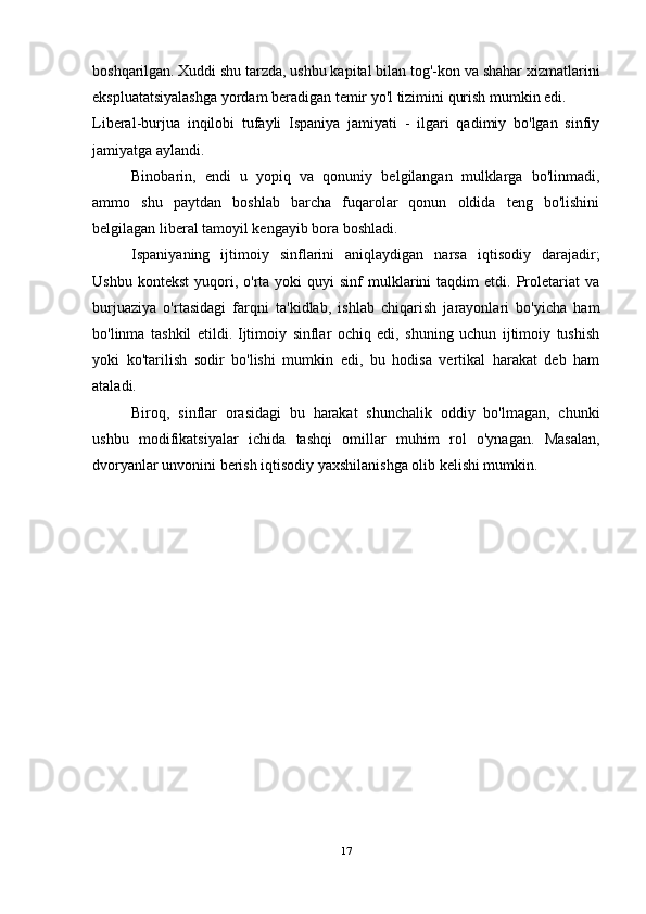 boshqarilgan.   Xuddi shu tarzda, ushbu kapital bilan tog'-kon va shahar xizmatlarini
ekspluatatsiyalashga yordam beradigan temir yo'l tizimini qurish mumkin edi.
Liberal-burjua   inqilobi   tufayli   Ispaniya   jamiyati   -   ilgari   qadimiy   bo'lgan   sinfiy
jamiyatga aylandi.
Binobarin,   endi   u   yopiq   va   qonuniy   belgilangan   mulklarga   bo'linmadi,
ammo   shu   paytdan   boshlab   barcha   fuqarolar   qonun   oldida   teng   bo'lishini
belgilagan liberal tamoyil kengayib bora boshladi.
Ispaniyaning   ijtimoiy   sinflarini   aniqlaydigan   narsa   iqtisodiy   darajadir;
Ushbu  kontekst   yuqori,  o'rta  yoki  quyi  sinf  mulklarini  taqdim  etdi.  Proletariat   va
burjuaziya   o'rtasidagi   farqni   ta'kidlab,   ishlab   chiqarish   jarayonlari   bo'yicha   ham
bo'linma   tashkil   etildi.   Ijtimoiy   sinflar   ochiq   edi,   shuning   uchun   ijtimoiy   tushish
yoki   ko'tarilish   sodir   bo'lishi   mumkin   edi,   bu   hodisa   vertikal   harakat   deb   ham
ataladi.
Biroq,   sinflar   orasidagi   bu   harakat   shunchalik   oddiy   bo'lmagan,   chunki
ushbu   modifikatsiyalar   ichida   tashqi   omillar   muhim   rol   o'ynagan.   Masalan,
dvoryanlar unvonini berish iqtisodiy yaxshilanishga olib kelishi mumkin.
17 