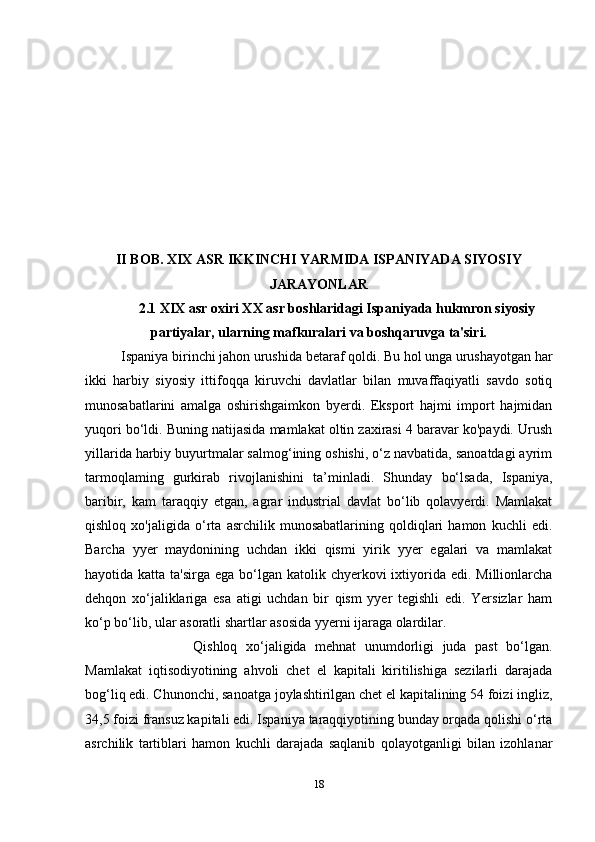 II BOB. XIX ASR IKKINCHI YARMIDA ISPANIYADA SIYOSIY
JARAYONLAR
2.1 XIX asr oxiri XX asr boshlaridagi Ispaniyada hukmron siyosiy
partiyalar, ularning mafkuralari va boshqaruvga ta'siri.
Ispaniya birinchi jahon urushida betaraf qoldi. Bu hol unga urushayotgan har
ikki   harbiy   siyosiy   ittifoqqa   kiruvchi   davlatlar   bilan   muvaffaqiyatli   savdo   sotiq
munosabatlarini   amalga   oshirishgaimkon   byerdi.   Eksport   hajmi   import   hajmidan
yuqori bo‘ldi. Buning natijasida mamlakat oltin zaxirasi 4 baravar ko'paydi. Urush
yillarida harbiy buyurtmalar salmog‘ining oshishi, o‘z navbatida, sanoatdagi ayrim
tarmoqlaming   gurkirab   rivojlanishini   ta’minladi.   Shunday   bo‘lsada,   Ispaniya,
baribir,   kam   taraqqiy   etgan,   agrar   industrial   davlat   bo‘lib   qolavyerdi.   Mamlakat
qishloq   xo'jaligida   o‘rta   asrchilik   munosabatlarining   qoldiqlari   hamon   kuchli   edi.
Barcha   yyer   maydonining   uchdan   ikki   qismi   yirik   yyer   egalari   va   mamlakat
hayotida katta ta'sirga  ega bo‘lgan  katolik chyerkovi  ixtiyorida edi. Millionlarcha
dehqon   xo‘jaliklariga   esa   atigi   uchdan   bir   qism   yyer   tegishli   edi.   Yersizlar   ham
ko‘p bo‘lib, ular asoratli shartlar asosida yyerni ijaraga olardilar. 
Qishloq   xo‘jaligida   mehnat   unumdorligi   juda   past   bo‘lgan.
Mamlakat   iqtisodiyotining   ahvoli   chet   el   kapitali   kiritilishiga   sezilarli   darajada
bog‘liq edi. Chunonchi, sanoatga joylashtirilgan chet el kapitalining 54 foizi ingliz,
34,5 foizi fransuz kapitali edi. Ispaniya taraqqiyotining bunday orqada qolishi o‘rta
asrchilik   tartiblari   hamon   kuchli   darajada   saqlanib   qolayotganligi   bilan   izohlanar
18