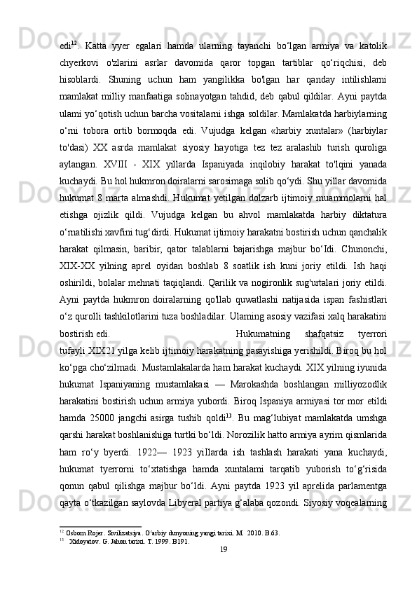 edi 12
.   Katta   yyer   egalari   hamda   ularning   tayanchi   bo‘lgan   armiya   va   katolik
chyerkovi   o'zlarini   asrlar   davomida   qaror   topgan   tartiblar   qo‘riqchisi,   deb
hisoblardi.   Shuning   uchun   ham   yangilikka   bo'lgan   har   qanday   intilishlarni
mamlakat   milliy   manfaatiga   solinayotgan   tahdid,   deb   qabul   qildilar.   Ayni   paytda
ulami yo‘qotish uchun barcha vositalarni ishga soldilar. Mamlakatda harbiylarning
o‘rni   tobora   ortib   bormoqda   edi.   Vujudga   kelgan   «harbiy   xuntalar»   (harbiylar
to'dasi)   XX   asrda   mamlakat   siyosiy   hayotiga   tez   tez   aralashib   turish   quroliga
aylangan.   XVIII   -   XIX   yillarda   Ispaniyada   inqilobiy   harakat   to'lqini   yanada
kuchaydi. Bu hol hukmron doiralarni sarosimaga solib qo‘ydi. Shu yillar davomida
hukumat   8   marta   almashdi.   Hukumat   yetilgan   dolzarb   ijtimoiy   muammolarni   hal
etishga   ojizlik   qildi.   Vujudga   kelgan   bu   ahvol   mamlakatda   harbiy   diktatura
o‘rnatilishi xavfini tug‘dirdi. Hukumat ijtimoiy harakatni bostirish uchun qanchalik
harakat   qilmasin,   baribir,   qator   talablarni   bajarishga   majbur   bo‘Idi.   Chunonchi,
XIX-XX   yilning   aprel   oyidan   boshlab   8   soatlik   ish   kuni   joriy   etildi.   Ish   haqi
oshirildi, bolalar mehnati taqiqlandi. Qarilik va nogironlik sug'urtalari joriy etildi.
Ayni   paytda   hukmron   doiralarning   qo'llab   quwatlashi   natijasida   ispan   fashistlari
o‘z qurolli tashkilotlarini tuza boshladilar. Ulaming asosiy vazifasi xalq harakatini
bostirish edi.  Hukumatning   shafqatsiz   tyerrori
tufayli XIX21 yilga kelib ijtimoiy harakatning pasayishiga yerishildi. Biroq bu hol
ko‘pga cho‘zilmadi. Mustamlakalarda ham harakat kuchaydi. XIX yilning iyunida
hukumat   Ispaniyaning   mustamlakasi   —   Marokashda   boshlangan   milliyozodlik
harakatini  bostirish  uchun armiya yubordi. Biroq Ispaniya  armiyasi  tor  mor  etildi
hamda   25000   jangchi   asirga   tushib   qoldi 13
.   Bu   mag‘lubiyat   mamlakatda   umshga
qarshi harakat boshlanishiga turtki bo‘ldi. Norozilik hatto armiya ayrim qismlarida
ham   ro‘y   byerdi.   1922—   1923   yiIlarda   ish   tashlash   harakati   yana   kuchaydi,
hukumat   tyerrorni   to‘xtatishga   hamda   xuntalami   tarqatib   yuborish   to‘g‘risida
qonun   qabul   qilishga   majbur   bo‘ldi.   Ayni   paytda   1923   yil   aprelida   parlamentga
qayta o‘tkazilgan saylovda Libyeral partiya g‘alaba qozondi. Siyosiy voqealarning
12
 Osborn Rojer. Sivilizatsiya. G arbiy dunyoning yangi tarixi. M.  2010. B.63.ʻ
13
     Xidoyatov. G. Jahon tarixi. T. 1999. B191.
19