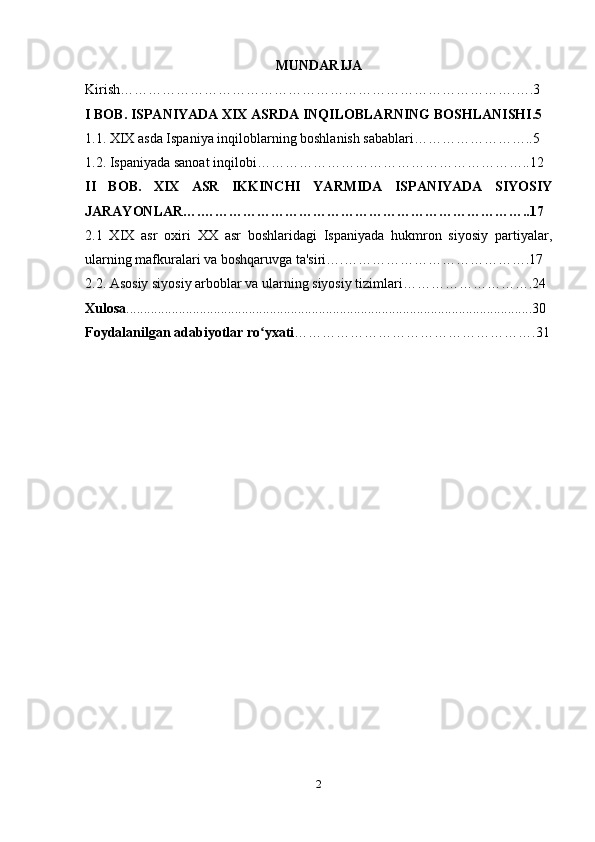 MUNDARIJA
Kirish………………………………………………………………………….….3
I BOB. ISPANIYADA XIX ASRDA INQILOBLARNING BOSHLANISHI.5 
1.1. XIX asda Ispaniya inqiloblarning boshlanish sabablari……………………..5
1.2. Ispaniyada sanoat inqilobi…………………………………………………..12
II   BOB.   XIX   ASR   IKKINCHI   YARMIDA   ISPANIYADA   SIYOSIY
JARAYONLAR….……………………………………………………………..17
2.1   XIX   asr   oxiri   XX   asr   boshlaridagi   Ispaniyada   hukmron   siyosiy   partiyalar,
ularning mafkuralari va boshqaruvga ta'siri….………………………………….17
2.2. Asosiy siyosiy arboblar va ularning siyosiy tizimlari……………………….24
Xulosa ....................................................................................................................30
Foydalanilgan adabiyotlar ro yxatiʻ …………………………………………….31
2 