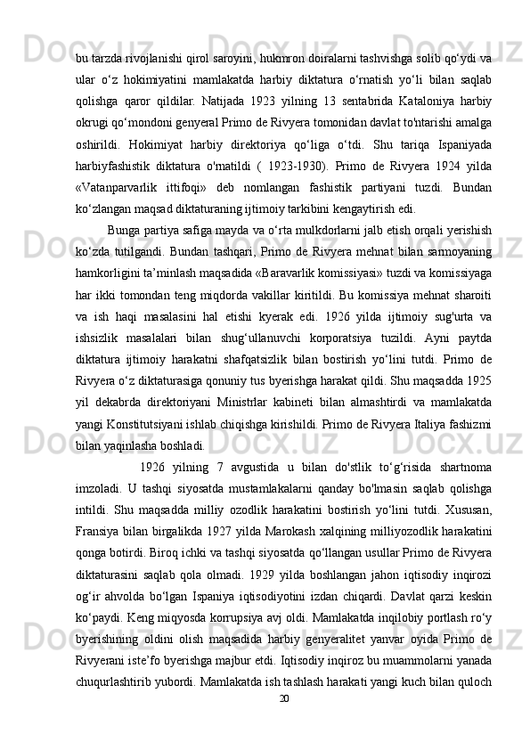 bu tarzda rivojlanishi qirol saroyini, hukmron doiralarni tashvishga solib qo‘ydi va
ular   o‘z   hokimiyatini   mamlakatda   harbiy   diktatura   o‘rnatish   yo‘li   bilan   saqlab
qolishga   qaror   qildilar.   Natijada   1923   yilning   13   sentabrida   Kataloniya   harbiy
okrugi qo‘mondoni genyeral Primo de Rivyera tomonidan davlat to'ntarishi amalga
oshirildi.   Hokimiyat   harbiy   direktoriya   qo‘liga   o‘tdi.   Shu   tariqa   Ispaniyada
harbiyfashistik   diktatura   o'rnatildi   (   1923-1930).   Primo   de   Rivyera   1924   yilda
«Vatanparvarlik   ittifoqi»   deb   nomlangan   fashistik   partiyani   tuzdi.   Bundan
ko‘zlangan maqsad diktaturaning ijtimoiy tarkibini kengaytirish edi.
Bunga partiya safiga mayda va o‘rta mulkdorlarni jalb etish orqali yerishish
ko‘zda   tutilgandi.   Bundan   tashqari,   Primo   de   Rivyera   mehnat   bilan   sarmoyaning
hamkorligini ta’minlash maqsadida «Baravarlik komissiyasi» tuzdi va komissiyaga
har  ikki  tomondan  teng miqdorda  vakillar   kiritildi. Bu  komissiya   mehnat  sharoiti
va   ish   haqi   masalasini   hal   etishi   kyerak   edi.   1926   yilda   ijtimoiy   sug'urta   va
ishsizlik   masalalari   bilan   shug‘ullanuvchi   korporatsiya   tuzildi.   Ayni   paytda
diktatura   ijtimoiy   harakatni   shafqatsizlik   bilan   bostirish   yo‘lini   tutdi.   Primo   de
Rivyera o‘z diktaturasiga qonuniy tus byerishga harakat qildi. Shu maqsadda 1925
yil   dekabrda   direktoriyani   Ministrlar   kabineti   bilan   almashtirdi   va   mamlakatda
yangi Konstitutsiyani ishlab chiqishga kirishildi. Primo de Rivyera Italiya fashizmi
bilan yaqinlasha boshladi. 
1926   yilning   7   avgustida   u   bilan   do'stlik   to‘g‘risida   shartnoma
imzoladi.   U   tashqi   siyosatda   mustamlakalarni   qanday   bo'lmasin   saqlab   qolishga
intildi.   Shu   maqsadda   milliy   ozodlik   harakatini   bostirish   yo‘lini   tutdi.   Xususan,
Fransiya bilan birgalikda 1927 yilda Marokash xalqining milliyozodlik harakatini
qonga botirdi. Biroq ichki va tashqi siyosatda qo‘llangan usullar Primo de Rivyera
diktaturasini   saqlab   qola   olmadi.   1929   yilda   boshlangan   jahon   iqtisodiy   inqirozi
og‘ir   ahvolda   bo‘lgan   Ispaniya   iqtisodiyotini   izdan   chiqardi.   Davlat   qarzi   keskin
ko‘paydi. Keng miqyosda korrupsiya avj oldi. Mamlakatda inqilobiy portlash ro‘y
byerishining   oldini   olish   maqsadida   harbiy   genyeralitet   yanvar   oyida   Primo   de
Rivyerani iste’fo byerishga majbur etdi. Iqtisodiy inqiroz bu muammolarni yanada
chuqurlashtirib yubordi. Mamlakatda ish tashlash harakati yangi kuch bilan quloch
20 