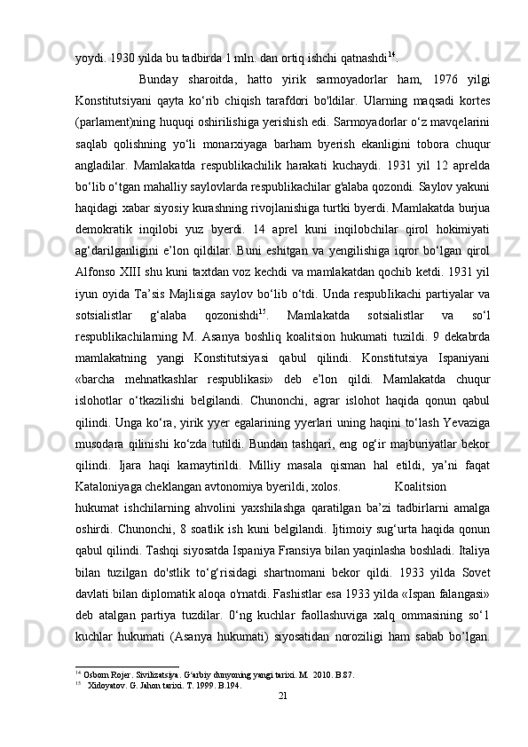 yoydi. 1930 yilda bu tadbirda 1 mln. dan ortiq ishchi qatnashdi 14
. 
Bunday   sharoitda,   hatto   yirik   sarmoyadorlar   ham,   1976   yilgi
Konstitutsiyani   qayta   ko‘rib   chiqish   tarafdori   bo'ldilar.   Ularning   maqsadi   kortes
(parlament)ning huquqi oshirilishiga yerishish edi. Sarmoyadorlar o‘z mavqelarini
saqlab   qolishning   yo‘li   monarxiyaga   barham   byerish   ekanligini   tobora   chuqur
angladilar.   Mamlakatda   respublikachilik   harakati   kuchaydi.   1931   yil   12   aprelda
bo‘lib o‘tgan mahalliy saylovlarda respublikachilar g'alaba qozondi. Saylov yakuni
haqidagi xabar siyosiy kurashning rivojlanishiga turtki byerdi. Mamlakatda burjua
demokratik   inqilobi   yuz   byerdi.   14   aprel   kuni   inqilobchilar   qirol   hokimiyati
ag‘darilganligini   e’lon   qildilar.   Buni   eshitgan   va   yengilishiga   iqror   bo‘lgan   qirol
Alfonso XIII shu kuni taxtdan voz kechdi va mamlakatdan qochib ketdi. 1931 yil
iyun   oyida   Ta’sis   Majlisiga   saylov   bo‘lib   o‘tdi.   Unda   respubIikachi   partiyalar   va
sotsialistlar   g‘alaba   qozonishdi 15
.   Mamlakatda   sotsialistlar   va   so‘l
respublikachilarning   M.   Asanya   boshliq   koalitsion   hukumati   tuzildi.   9   dekabrda
mamlakatning   yangi   Konstitutsiyasi   qabul   qilindi.   Konstitutsiya   Ispaniyani
«barcha   mehnatkashlar   respublikasi»   deb   e’lon   qildi.   Mamlakatda   chuqur
islohotlar   o‘tkazilishi   belgilandi.   Chunonchi,   agrar   islohot   haqida   qonun   qabul
qilindi. Unga ko‘ra, yirik yyer  egalarining yyerlari  uning haqini  to‘lash Yevaziga
musodara   qilinishi   ko‘zda   tutildi.   Bundan   tashqari,   eng   og‘ir   majburiyatlar   bekor
qilindi.   Ijara   haqi   kamaytirildi.   Milliy   masala   qisman   hal   etildi,   ya’ni   faqat
Kataloniyaga cheklangan avtonomiya byerildi, xolos.  Koalitsion
hukumat   ishchilarning   ahvolini   yaxshilashga   qaratilgan   ba’zi   tadbirlarni   amalga
oshirdi.   Chunonchi,   8   soatlik   ish   kuni   belgilandi.   Ijtimoiy   sug‘urta   haqida   qonun
qabul qilindi. Tashqi siyosatda Ispaniya Fransiya bilan yaqinlasha boshladi. Italiya
bilan   tuzilgan   do'stlik   to‘g‘risidagi   shartnomani   bekor   qildi.   1933   yilda   Sovet
davlati bilan diplomatik aloqa o'rnatdi. Fashistlar esa 1933 yilda «Ispan falangasi»
deb   atalgan   partiya   tuzdilar.   0‘ng   kuchlar   faollashuviga   xalq   ommasining   so‘1
kuchlar   hukumati   (Asanya   hukumati)   siyosatidan   noroziligi   ham   sabab   bo’lgan.
14
 Osborn Rojer. Sivilizatsiya. G arbiy dunyoning yangi tarixi. M.  2010. B.87.ʻ
15
     Xidoyatov. G. Jahon tarixi. T. 1999. B.194.
21
