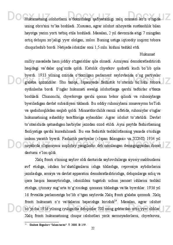 Hukumatning   islohotlami   o‘tkazishdagi   qafiyatsizligi   xalq   ommasi   ko‘z   o‘ngida
uning obro'sini  to‘ka boshladi. Xususan,  agrar  islohot  nihoyatda sustkashlik  bilan
hayotga yarim yorti tatbiq etila boshladi. Masalan, 2 yil davomida atigi 7 mingdan
ortiq dehqon xo‘jaligi  yyer  ololgan,  xolos.  Buning ustiga  iqtisodiy inqiroz  tobora
chuqurlashib bordi. Natijada ishsizlar soni 1,5 mln. kishini tashkil etdi. 
Hukumat
milliy masalada  ham  jiddiy o'zgarishlar  qila olmadi. Armiyani  demokratlashtirish
haqidagi   va’dalar   qog‘ozda   qoldi.   Katolik   chyerkov   qudratli   kuch   bo’lib   qola
byerdi.   1933   yilning   oxirida   o‘tkazilgan   parlament   saylovlarida   o‘ng   partiyalar
g'alaba   qozondilar.   Shu   tariqa,   Ispaniyada   fashistik   to‘ntarish   bo’lishi   tobora
oydinlasha   bordi.   0‘nglar   hukumati   awalgi   islohotlarga   qarshi   tadbirlar   o'tkaza
boshladi.   Chunonchi,   chyerkovga   qarshi   qonun   bekor   qilindi   va   ruhoniylarga
byeriladigan davlat subsidiyasi tiklandi. Bu oddiy ruhoniylarni xonavayron boTish
va qashshoqlikdan saqlab qoldi. Minnatdorchilik ramzi sifatida, ruhoniylar o'nglar
hukumatining   ashaddiy   tarafdoriga   aylandilar.   Agrar   islohot   to‘xtatildi.   Davlat
to‘ntarishida qatnashgan harbiylar jazodan ozod etildi. Ayni  paytda fashistlarning
faoliyatiga   qarshi   kurashilmadi.   Bu  esa  fashistik   tashkilotlaming  yanada  o'sishiga
imkon   yaratib   byerdi.   Fashistik   partiyalar   («Ispan   falangasi»   va   XONS)   1934   yil
noyabrda  «Ispaniyani   inqilobiy  yangilash»   deb   nomlangan   demagogiyadan   iborat
dasturni e’lon qildi. 
Xalq fronti o'zining saylov oldi dasturida saylovchilarga siyosiy mahbuslarni
avf   etishga,   ishdan   bo‘shatilganlarni   ishga   tiklashga,   repressiya   aybdorlarini
jazolashga, armiya va davlat apparatini demokratlashtirishga, dehqonlarga soliq va
ijara   haqini   kamaytirishga,   ishsizlikni   tugatish   uchun   jamoat   ishlarini   tashkil
etishga, ijtimoiy sug‘urta to‘g‘risidagi qonunni tiklashga va'da byerdilar. 1936 yil
16 fevralda parlamentga bo‘lib o‘tgan saylovda Xalq fronti g'alaba qozondi. Xalq
fronti   hukumati   o‘z   va'dalarini   bajarishga   kirishdi 16
.   Masalan,   agrar   islohot
bo‘yicha 1936 yilning iyuligacha dehqonlar 700 ming gektardan ortiq yyer oldilar.
Xalq   fronti   hukumatining   chuqur   islohotlari   yirik   sarmoyadorlarni,   chyerkovni,
16
    Shuhrat Ergashev "Jahon tarixi". T. 2008. B.159.
22 