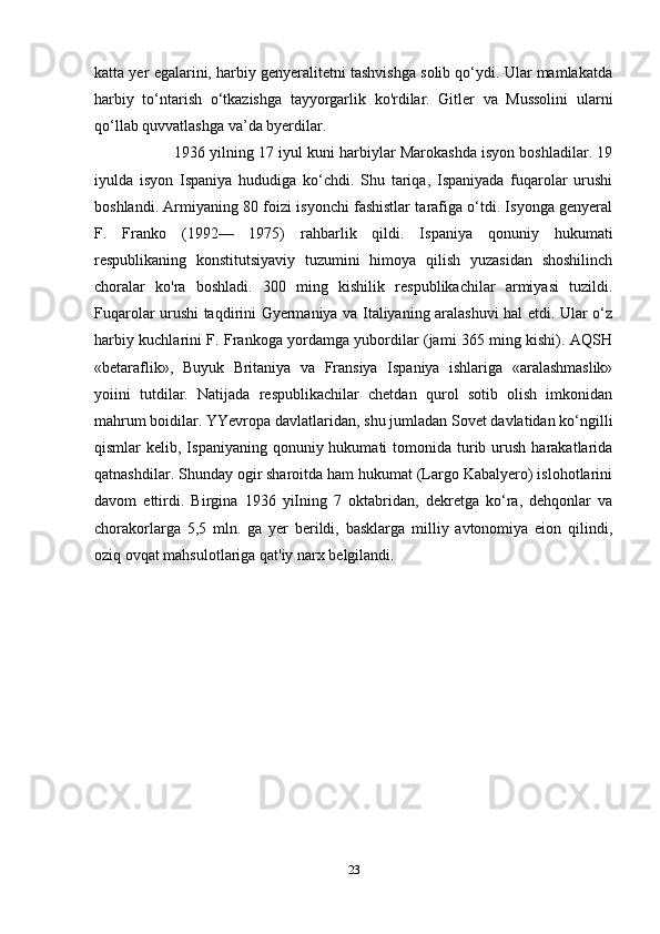 katta yer egalarini, harbiy genyeralitetni tashvishga solib qo‘ydi. Ular mamlakatda
harbiy   to‘ntarish   o‘tkazishga   tayyorgarlik   ko'rdilar.   Gitler   va   Mussolini   ularni
qo‘llab quvvatlashga va’da byerdilar. 
1936 yilning 17 iyul kuni harbiylar Marokashda isyon boshladilar. 19
iyulda   isyon   Ispaniya   hududiga   ko‘chdi.   Shu   tariqa,   Ispaniyada   fuqarolar   urushi
boshlandi. Armiyaning 80 foizi isyonchi fashistlar tarafiga o‘tdi. Isyonga genyeral
F.   Franko   (1992—   1975)   rahbarlik   qildi.   Ispaniya   qonuniy   hukumati
respublikaning   konstitutsiyaviy   tuzumini   himoya   qilish   yuzasidan   shoshilinch
choralar   ko'ra   boshladi.   300   ming   kishilik   respublikachilar   armiyasi   tuzildi.
Fuqarolar urushi taqdirini Gyermaniya va Italiyaning aralashuvi hal etdi. Ular o‘z
harbiy kuchlarini F. Frankoga yordamga yubordilar (jami 365 ming kishi). AQSH
«betaraflik»,   Buyuk   Britaniya   va   Fransiya   Ispaniya   ishlariga   «aralashmaslik»
yoiini   tutdilar.   Natijada   respublikachilar   chetdan   qurol   sotib   olish   imkonidan
mahrum boidilar. YYevropa davlatlaridan, shu jumladan Sovet davlatidan ko‘ngilli
qismlar  kelib,  Ispaniyaning  qonuniy  hukumati  tomonida  turib  urush  harakatlarida
qatnashdilar. Shunday ogir sharoitda ham hukumat (Largo Kabalyero) islohotlarini
davom   ettirdi.   Birgina   1936   yiIning   7   oktabridan,   dekretga   ko‘ra,   dehqonlar   va
chorakorlarga   5,5   mln.   ga   yer   berildi,   basklarga   milliy   avtonomiya   eion   qilindi,
oziq ovqat mahsulotlariga qat'iy narx belgilandi.
23