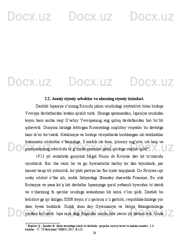 2.2. Asosiy siyosiy arboblar va ularning siyosiy tizimlari.
Dastlab Ispaniya o‘zining Birinchi jahon urushidagi neytraliteti bilan boshqa
Yevropa davlatlaridan keskin ajralib turdi. Shunga qaramasdan, Ispaniya urushdan
keyin   ham   ancha   vaqt   G‘arbiy   Yevropaning   eng   qoloq   davlatlaridan   biri   bo‘lib
qolaverdi.   Dunyoni   larzaga   keltirgan   Rossiyadagi   inqilobiy   voqealar   bu   davlatga
ham ta’sir ko‘rsatdi. Kataloniya va boshqa viloyatlarda boshlangan ish tashlashlar
hukumatni islohotlar o‘tkazishga, 8 soatlik ish kuni, ijtimoiy sug‘urta, ish haqi va
pensiyalarning oshirilishi to‘g‘risida qonunlar qabul qilishga majbur qildi 17
. 
1923   yil   sentabrda   genyeral   Migel   Primo   de   Rivyera   dav   lat   to‘ntarishi
uyushtirdi.   Bar   cha   vazir   lar   va   gu   byernatorlar   harbiy   lar   dan   tayinlandi,   par
lament tarqa tib yuborildi, ko‘plab partiya lar fao liyati taqiqlandi. De Rivyera iqti
sodiy   islohot   o‘tka   zib,   xuddi   Italiyadagi   Shunday   sharoitda   Fransiya,   Bu   yuk
Britaniya va yana ko‘p lab davlatlar Ispaniyaga qurol yetkazib byerishni to‘xtatdi
va   o‘zlarining   fu   qarolar   urushiga   aralashmas   lik   larini   e’lon   qildi.   Dastlab   bu
kelishuv ga qo‘shilgan SSSR keyin o‘z qarorini o‘z gartirib, respublikachilarga yor
dam   byera   boshladi.   Xuddi   shun   day   Gyermaniya   va   Italiya   falangachilarga
yordam ko‘rsatdi. Ispa niya dagi fuqarolar urushi ikki yarim yil davom etdi. Unda
17
  Rajabov Q., Qandov B. Jahon tarixidagi sulola va davlatlar: qisqacha siyosiy tarixi va muhim sanalari. 2-3-
kitoblar. -T.: "O zbekiston” NMIU, 2015. B.123.ʻ
24