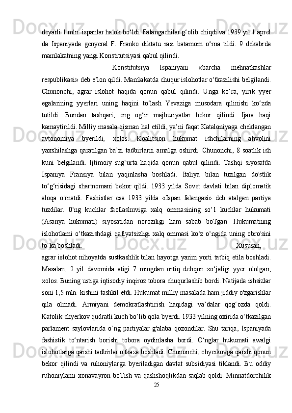 deyarli 1 mln. ispanlar halok bo‘ldi. Falangachilar g‘olib chiqdi va 1939 yil 1 aprel
da   Ispaniyada   genyeral   F.   Franko   diktatu   rasi   batamom   o‘rna   tildi.   9   dekabrda
mamlakatning yangi Konstitutsiyasi qabul qilindi. 
Konstitutsiya   Ispaniyani   «barcha   mehnatkashlar
respublikasi» deb e’lon qildi. Mamlakatda chuqur islohotlar o‘tkazilishi belgilandi.
Chunonchi,   agrar   islohot   haqida   qonun   qabul   qilindi.   Unga   ko‘ra,   yirik   yyer
egalarining   yyerlari   uning   haqini   to‘lash   Yevaziga   musodara   qilinishi   ko‘zda
tutildi.   Bundan   tashqari,   eng   og‘ir   majburiyatlar   bekor   qilindi.   Ijara   haqi
kamaytirildi. Milliy masala qisman hal etildi, ya’ni faqat Kataloniyaga cheklangan
avtonomiya   byerildi,   xolos.   Koalitsion   hukumat   ishchilarning   ahvolini
yaxshilashga   qaratilgan  ba’zi  tadbirlarni   amalga  oshirdi. Chunonchi,  8  soatlik  ish
kuni   belgilandi.   Ijtimoiy   sug‘urta   haqida   qonun   qabul   qilindi.   Tashqi   siyosatda
Ispaniya   Fransiya   bilan   yaqinlasha   boshladi.   Italiya   bilan   tuzilgan   do'stlik
to‘g‘risidagi   shartnomani   bekor   qildi.   1933   yilda   Sovet   davlati   bilan   diplomatik
aloqa   o'rnatdi.   Fashistlar   esa   1933   yilda   «Ispan   falangasi»   deb   atalgan   partiya
tuzdilar.   0‘ng   kuchlar   faollashuviga   xalq   ommasining   so‘1   kuchlar   hukumati
(Asanya   hukumati)   siyosatidan   noroziligi   ham   sabab   boTgan.   Hukumatning
islohotlami  o‘tkazishdagi  qafiyatsizligi   xalq ommasi  ko‘z  o‘ngida  uning obro'sini
to‘ka boshladi.  Xususan,
agrar islohot nihoyatda sustkashlik bilan hayotga yarim yorti tatbiq etila boshladi.
Masalan,   2   yil   davomida   atigi   7   mingdan   ortiq   dehqon   xo‘jaligi   yyer   ololgan,
xolos. Buning ustiga iqtisodiy inqiroz tobora chuqurlashib bordi. Natijada ishsizlar
soni 1,5 mln. kishini tashkil etdi. Hukumat milliy masalada ham jiddiy o'zgarishlar
qila   olmadi.   Armiyani   demokratlashtirish   haqidagi   va’dalar   qog‘ozda   qoldi.
Katolik chyerkov qudratli kuch bo lib qola byerdi. 1933 yilning oxirida o‘tkazilganʼ
parlament   saylovlarida   o‘ng   partiyalar   g'alaba   qozondilar.   Shu   tariqa,   Ispaniyada
fashistik   to‘ntarish   borishi   tobora   oydinlasha   bordi.   O‘nglar   hukumati   awalgi
islohotlarga qarshi tadbirlar o'tkaza boshladi. Chunonchi, chyerkovga qarshi qonun
bekor   qilindi   va   ruhoniylarga   byeriladigan   davlat   subsidiyasi   tiklandi.   Bu   oddiy
ruhoniylarni xonavayron boTish va qashshoqlikdan  saqlab qoldi. Minnatdorchilik
25 