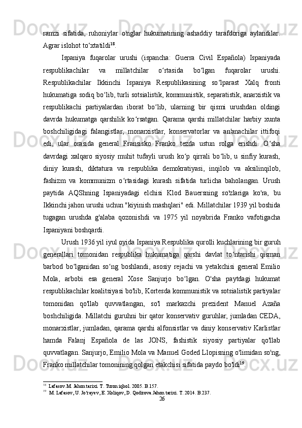 ramzi   sifatida,   ruhoniylar   o'nglar   hukumatining   ashaddiy   tarafdoriga   aylandilar.
Agrar islohot to‘xtatildi 18
.
Ispaniya   fuqarolar   urushi   (ispancha:   Guerra   Civil   Española)   Ispaniyada
respublikachilar   va   millatchilar   o rtasida   bo lgan   fuqarolar   urushi.ʻ ʻ
Respublikachilar   Ikkinchi   Ispaniya   Respublikasining   so lparast   Xalq   fronti	
ʻ
hukumatiga sodiq bo lib, turli sotsialistik, kommunistik, separatistik, anarxistik va	
ʻ
respublikachi   partiyalardan   iborat   bo lib,   ularning   bir   qismi   urushdan   oldingi	
ʻ
davrda   hukumatga   qarshilik   ko rsatgan.   Qarama   qarshi   millatchilar   harbiy   xunta	
ʻ
boshchiligidagi   falangistlar,   monarxistlar,   konservatorlar   va   an'anachilar   ittifoqi
edi,   ular   orasida   general   Fransisko   Franko   tezda   ustun   rolga   erishdi.   O sha	
ʻ
davrdagi   xalqaro   siyosiy   muhit   tufayli   urush   ko p   qirrali   bo lib,   u   sinfiy   kurash,	
ʻ ʻ
diniy   kurash,   diktatura   va   respublika   demokratiyasi,   inqilob   va   aksilinqilob,
fashizm   va   kommunizm   o rtasidagi   kurash   sifatida   turlicha   baholangan.   Urush	
ʻ
paytida   AQShning   Ispaniyadagi   elchisi   Klod   Bauersning   so'zlariga   ko'ra,   bu
Ikkinchi jahon urushi uchun "kiyinish mashqlari" edi. Millatchilar 1939 yil boshida
tugagan   urushda   g'alaba   qozonishdi   va   1975   yil   noyabrida   Franko   vafotigacha
Ispaniyani boshqardi.
Urush 1936 yil iyul oyida Ispaniya Respublika qurolli kuchlarining bir guruh
generallari   tomonidan   respublika   hukumatiga   qarshi   davlat   to ntarishi   qisman	
ʻ
barbod   bo lganidan   so ng   boshlandi,   asosiy   rejachi   va   yetakchisi   general   Emilio	
ʻ ʻ
Mola,   arbobi   esa   general   Xose   Sanjurjo   bo lgan.   O'sha   paytdagi   hukumat	
ʻ
respublikachilar koalitsiyasi bo'lib, Kortesda kommunistik va sotsialistik partiyalar
tomonidan   qo'llab   quvvatlangan,   so'l   markazchi   prezident   Manuel   Azaña
boshchiligida.  Millatchi   guruhni   bir   qator   konservativ  guruhlar, jumladan  CEDA,
monarxistlar,  jumladan,   qarama   qarshi   alfonsistlar   va  diniy  konservativ  Karlistlar
hamda   Falanj   Española   de   las   JONS,   fashistik   siyosiy   partiyalar   qo'llab
quvvatlagan. Sanjurjo, Emilio Mola va Manuel Goded Llopisning o'limidan so'ng,
Franko millatchilar tomonining qolgan etakchisi sifatida paydo bo'ldi 19
.
18
  Lafasov.M. Jahon tarixi. T. Turon iqbol. 2005. B.157.
19
   M. Lafasov, U. Jo‘rayev, E. Xoliqov, D. Qodirova.Jahon tarixi. T. 2014. B.237.
26 