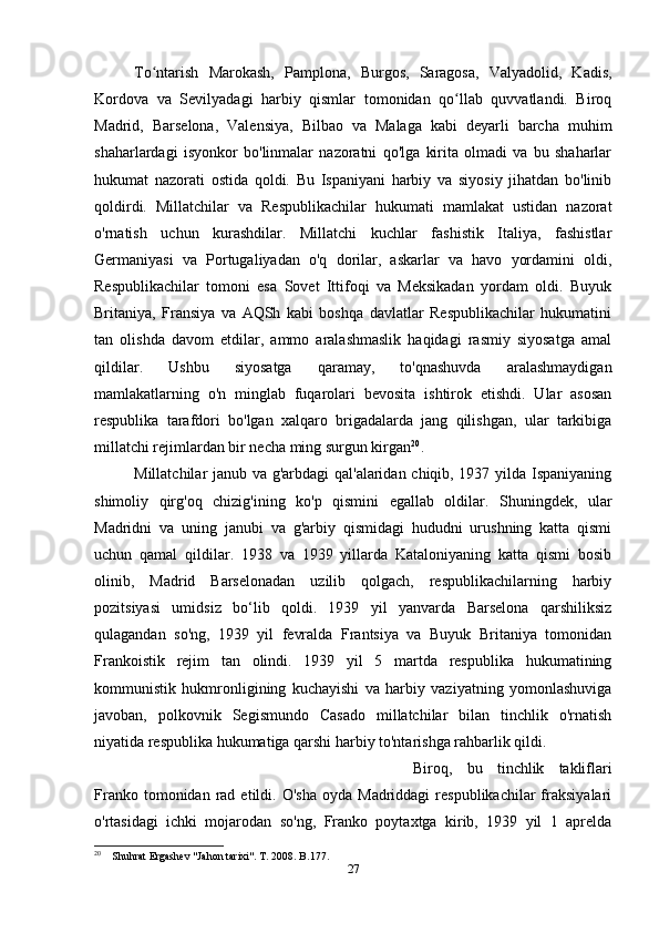 To ntarish   Marokash,   Pamplona,   Burgos,   Saragosa,   Valyadolid,   Kadis,ʻ
Kordova   va   Sevilyadagi   harbiy   qismlar   tomonidan   qo llab   quvvatlandi.   Biroq	
ʻ
Madrid,   Barselona,   Valensiya,   Bilbao   va   Malaga   kabi   deyarli   barcha   muhim
shaharlardagi   isyonkor   bo'linmalar   nazoratni   qo'lga   kirita   olmadi   va   bu   shaharlar
hukumat   nazorati   ostida   qoldi.   Bu   Ispaniyani   harbiy   va   siyosiy   jihatdan   bo'linib
qoldirdi.   Millatchilar   va   Respublikachilar   hukumati   mamlakat   ustidan   nazorat
o'rnatish   uchun   kurashdilar.   Millatchi   kuchlar   fashistik   Italiya,   fashistlar
Germaniyasi   va   Portugaliyadan   o'q   dorilar,   askarlar   va   havo   yordamini   oldi,
Respublikachilar   tomoni   esa   Sovet   Ittifoqi   va   Meksikadan   yordam   oldi.   Buyuk
Britaniya,   Fransiya   va   AQSh   kabi   boshqa   davlatlar   Respublikachilar   hukumatini
tan   olishda   davom   etdilar,   ammo   aralashmaslik   haqidagi   rasmiy   siyosatga   amal
qildilar.   Ushbu   siyosatga   qaramay,   to'qnashuvda   aralashmaydigan
mamlakatlarning   o'n   minglab   fuqarolari   bevosita   ishtirok   etishdi.   Ular   asosan
respublika   tarafdori   bo'lgan   xalqaro   brigadalarda   jang   qilishgan,   ular   tarkibiga
millatchi rejimlardan bir necha ming surgun kirgan 20
.
Millatchilar janub va g'arbdagi qal'alaridan chiqib, 1937 yilda Ispaniyaning
shimoliy   qirg'oq   chizig'ining   ko'p   qismini   egallab   oldilar.   Shuningdek,   ular
Madridni   va   uning   janubi   va   g'arbiy   qismidagi   hududni   urushning   katta   qismi
uchun   qamal   qildilar.   1938   va   1939   yillarda   Kataloniyaning   katta   qismi   bosib
olinib,   Madrid   Barselonadan   uzilib   qolgach,   respublikachilarning   harbiy
pozitsiyasi   umidsiz   bo‘lib   qoldi.   1939   yil   yanvarda   Barselona   qarshiliksiz
qulagandan   so'ng,   1939   yil   fevralda   Frantsiya   va   Buyuk   Britaniya   tomonidan
Frankoistik   rejim   tan   olindi.   1939   yil   5   martda   respublika   hukumatining
kommunistik   hukmronligining   kuchayishi   va   harbiy   vaziyatning   yomonlashuviga
javoban,   polkovnik   Segismundo   Casado   millatchilar   bilan   tinchlik   o'rnatish
niyatida respublika hukumatiga qarshi harbiy to'ntarishga rahbarlik qildi. 
Biroq,   bu   tinchlik   takliflari
Franko  tomonidan  rad  etildi.  O'sha   oyda  Madriddagi  respublikachilar  fraksiyalari
o'rtasidagi   ichki   mojarodan   so'ng,   Franko   poytaxtga   kirib,   1939   yil   1   aprelda
20
    Shuhrat Ergashev "Jahon tarixi". T. 2008. B.177.
27