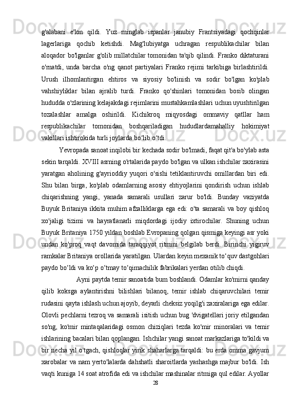 g'alabani   e'lon   qildi.   Yuz   minglab   ispanlar   janubiy   Frantsiyadagi   qochqinlar
lagerlariga   qochib   ketishdi.   Mag'lubiyatga   uchragan   respublikachilar   bilan
aloqador bo'lganlar g'olib millatchilar tomonidan ta'qib qilindi. Franko diktaturani
o'rnatdi,   unda   barcha   o'ng   qanot   partiyalari   Franko   rejimi   tarkibiga   birlashtirildi.
Urush   ilhomlantirgan   ehtiros   va   siyosiy   bo'linish   va   sodir   bo'lgan   ko'plab
vahshiyliklar   bilan   ajralib   turdi.   Franko   qo'shinlari   tomonidan   bosib   olingan
hududda o'zlarining kelajakdagi rejimlarini mustahkamlashlari uchun uyushtirilgan
tozalashlar   amalga   oshirildi.   Kichikroq   miqyosdagi   ommaviy   qatllar   ham
respublikachilar   tomonidan   boshqariladigan   hududlardamahalliy   hokimiyat
vakillari ishtirokida turli joylarda bo lib o tdi.ʻ ʻ
Yevropada sanoat inqilobi bir kechada sodir bo'lmadi, faqat qit'a bo'ylab asta
sekin tarqaldi. XVIII asrning o'rtalarida paydo bo'lgan va ulkan ishchilar zaxirasini
yaratgan   aholining   g'ayrioddiy   yuqori   o'sishi   tetiklantiruvchi   omillardan   biri   edi.
Shu   bilan   birga,   ko'plab   odamlarning   asosiy   ehtiyojlarini   qondirish   uchun   ishlab
chiqarishning   yangi,   yanada   samarali   usullari   zarur   bo'ldi.   Bunday   vaziyatda
Buyuk Britaniya ikkita muhim  afzalliklarga ega edi: o'ta samarali  va boy qishloq
xo'jaligi   tizimi   va   hayratlanarli   miqdordagi   ijodiy   ixtirochilar.   Shuning   uchun
Buyuk Britaniya 1750 yildan boshlab Evropaning qolgan qismiga keyingi asr yoki
undan   ko'proq   vaqt   davomida   taraqqiyot   ritmini   belgilab   berdi.   Birinchi   yigiruv
ramkalar Britaniya orollarida yaratilgan. Ulardan keyin mexanik to‘quv dastgohlari
paydo bo‘ldi va ko‘p o‘tmay to‘qimachilik fabrikalari yerdan otilib chiqdi. 
Ayni paytda temir sanoatida bum boshlandi. Odamlar ko'mirni qanday
qilib   koksga   aylantirishni   bilishlari   bilanoq,   temir   ishlab   chiqaruvchilari   temir
rudasini qayta ishlash uchun ajoyib, deyarli cheksiz yoqilg'i zaxiralariga ega edilar.
Olovli pechlarni tezroq va samarali isitish uchun bug 'dvigatellari joriy etilgandan
so'ng,   ko'mir   mintaqalaridagi   osmon   chiziqlari   tezda   ko'mir   minoralari   va   temir
ishlarining bacalari bilan qoplangan. Ishchilar yangi sanoat markazlariga to'kildi va
bir necha yil o'tgach, qishloqlar yirik shaharlarga tarqaldi: bu erda omma gavjum
xarobalar va nam yerto'lalarda dahshatli  sharoitlarda yashashga majbur bo'ldi. Ish
vaqti kuniga 14 soat atrofida edi va ishchilar mashinalar ritmiga qul edilar. Ayollar
28