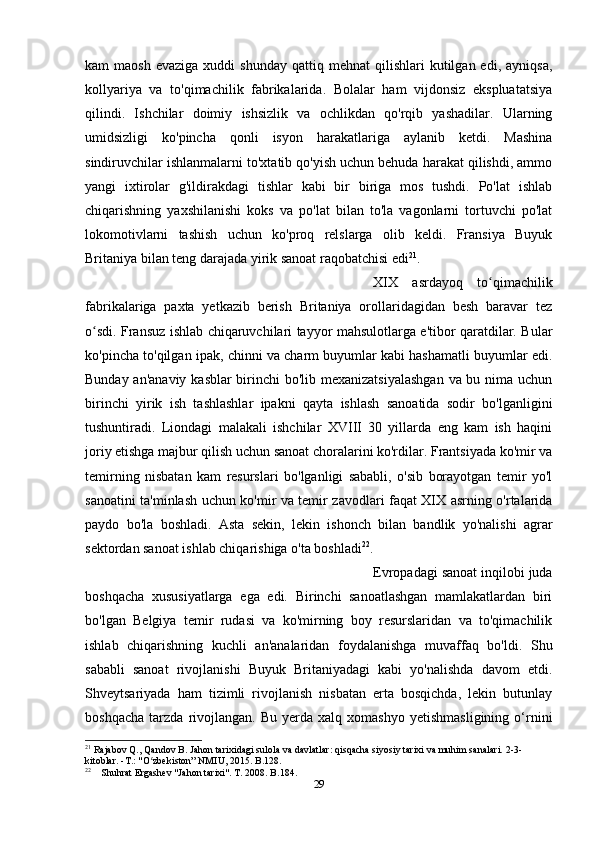 kam   maosh  evaziga  xuddi   shunday   qattiq  mehnat   qilishlari   kutilgan  edi,   ayniqsa,
kollyariya   va   to'qimachilik   fabrikalarida.   Bolalar   ham   vijdonsiz   ekspluatatsiya
qilindi.   Ishchilar   doimiy   ishsizlik   va   ochlikdan   qo'rqib   yashadilar.   Ularning
umidsizligi   ko'pincha   qonli   isyon   harakatlariga   aylanib   ketdi.   Mashina
sindiruvchilar ishlanmalarni to'xtatib qo'yish uchun behuda harakat qilishdi, ammo
yangi   ixtirolar   g'ildirakdagi   tishlar   kabi   bir   biriga   mos   tushdi.   Po'lat   ishlab
chiqarishning   yaxshilanishi   koks   va   po'lat   bilan   to'la   vagonlarni   tortuvchi   po'lat
lokomotivlarni   tashish   uchun   ko'proq   relslarga   olib   keldi.   Fransiya   Buyuk
Britaniya bilan teng darajada yirik sanoat raqobatchisi edi 21
. 
XIX   asrdayoq   to qimachilikʻ
fabrikalariga   paxta   yetkazib   berish   Britaniya   orollaridagidan   besh   baravar   tez
o sdi. Fransuz ishlab chiqaruvchilari tayyor mahsulotlarga e'tibor qaratdilar. Bular	
ʻ
ko'pincha to'qilgan ipak, chinni va charm buyumlar kabi hashamatli buyumlar edi.
Bunday an'anaviy  kasblar  birinchi bo'lib mexanizatsiyalashgan  va bu nima uchun
birinchi   yirik   ish   tashlashlar   ipakni   qayta   ishlash   sanoatida   sodir   bo'lganligini
tushuntiradi.   Liondagi   malakali   ishchilar   XVIII   30   yillarda   eng   kam   ish   haqini
joriy etishga majbur qilish uchun sanoat choralarini ko'rdilar. Frantsiyada ko'mir va
temirning   nisbatan   kam   resurslari   bo'lganligi   sababli,   o'sib   borayotgan   temir   yo'l
sanoatini ta'minlash uchun ko'mir va temir zavodlari faqat XIX asrning o'rtalarida
paydo   bo'la   boshladi.   Asta   sekin,   lekin   ishonch   bilan   bandlik   yo'nalishi   agrar
sektordan sanoat ishlab chiqarishiga o'ta boshladi 22
. 
Evropadagi sanoat inqilobi juda
boshqacha   xususiyatlarga   ega   edi.   Birinchi   sanoatlashgan   mamlakatlardan   biri
bo'lgan   Belgiya   temir   rudasi   va   ko'mirning   boy   resurslaridan   va   to'qimachilik
ishlab   chiqarishning   kuchli   an'analaridan   foydalanishga   muvaffaq   bo'ldi.   Shu
sababli   sanoat   rivojlanishi   Buyuk   Britaniyadagi   kabi   yo'nalishda   davom   etdi.
Shveytsariyada   ham   tizimli   rivojlanish   nisbatan   erta   bosqichda,   lekin   butunlay
boshqacha   tarzda   rivojlangan.   Bu   yerda  xalq   xomashyo   yetishmasligining   o‘rnini
21
 Rajabov Q., Qandov B. Jahon tarixidagi sulola va davlatlar: qisqacha siyosiy tarixi va muhim sanalari. 2-3-
kitoblar. -T.: "O zbekiston” NMIU, 2015. B.128.	
ʻ
22
    Shuhrat Ergashev "Jahon tarixi". T. 2008. B.184.
29 