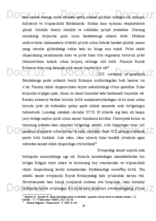 kam   maosh  evaziga  xuddi   shunday   qattiq  mehnat   qilishlari   kutilgan  edi,   ayniqsa,
kollyariya   va   to'qimachilik   fabrikalarida.   Bolalar   ham   vijdonsiz   ekspluatatsiya
qilindi.   Ishchilar   doimiy   ishsizlik   va   ochlikdan   qo'rqib   yashadilar.   Ularning
umidsizligi   ko'pincha   qonli   isyon   harakatlariga   aylanib   ketdi.   Mashina
sindiruvchilar ishlanmalarni to'xtatib qo'yish uchun behuda harakat qilishdi, ammo
yangi   ixtirolar   g'ildirakdagi   tishlar   kabi   bir   biriga   mos   tushdi.   Po'lat   ishlab
chiqarishning   yaxshilanishi   koks   va   po'lat   bilan   to'la   vagonlarni   tortuvchi   po'lat
lokomotivlarni   tashish   uchun   ko'proq   relslarga   olib   keldi.   Fransiya   Buyuk
Britaniya bilan teng darajada yirik sanoat raqobatchisi edi 21
. 
XIX   asrdayoq   to qimachilikʻ
fabrikalariga   paxta   yetkazib   berish   Britaniya   orollaridagidan   besh   baravar   tez
o sdi. Fransuz ishlab chiqaruvchilari tayyor mahsulotlarga e'tibor qaratdilar. Bular	
ʻ
ko'pincha to'qilgan ipak, chinni va charm buyumlar kabi hashamatli buyumlar edi.
Bunday an'anaviy  kasblar  birinchi bo'lib mexanizatsiyalashgan  va bu nima uchun
birinchi   yirik   ish   tashlashlar   ipakni   qayta   ishlash   sanoatida   sodir   bo'lganligini
tushuntiradi.   Liondagi   malakali   ishchilar   XVIII   30   yillarda   eng   kam   ish   haqini
joriy etishga majbur qilish uchun sanoat choralarini ko'rdilar. Frantsiyada ko'mir va
temirning   nisbatan   kam   resurslari   bo'lganligi   sababli,   o'sib   borayotgan   temir   yo'l
sanoatini ta'minlash uchun ko'mir va temir zavodlari faqat XIX asrning o'rtalarida
paydo   bo'la   boshladi.   Asta   sekin,   lekin   ishonch   bilan   bandlik   yo'nalishi   agrar
sektordan sanoat ishlab chiqarishiga o'ta boshladi 22
. 
Evropadagi sanoat inqilobi juda
boshqacha   xususiyatlarga   ega   edi.   Birinchi   sanoatlashgan   mamlakatlardan   biri
bo'lgan   Belgiya   temir   rudasi   va   ko'mirning   boy   resurslaridan   va   to'qimachilik
ishlab   chiqarishning   kuchli   an'analaridan   foydalanishga   muvaffaq   bo'ldi.   Shu
sababli   sanoat   rivojlanishi   Buyuk   Britaniyadagi   kabi   yo'nalishda   davom   etdi.
Shveytsariyada   ham   tizimli   rivojlanish   nisbatan   erta   bosqichda,   lekin   butunlay
boshqacha   tarzda   rivojlangan.   Bu   yerda  xalq   xomashyo   yetishmasligining   o‘rnini
21
 Rajabov Q., Qandov B. Jahon tarixidagi sulola va davlatlar: qisqacha siyosiy tarixi va muhim sanalari. 2-3-
kitoblar. -T.: "O zbekiston” NMIU, 2015. B.128.	
ʻ
22
    Shuhrat Ergashev "Jahon tarixi". T. 2008. B.184.
29