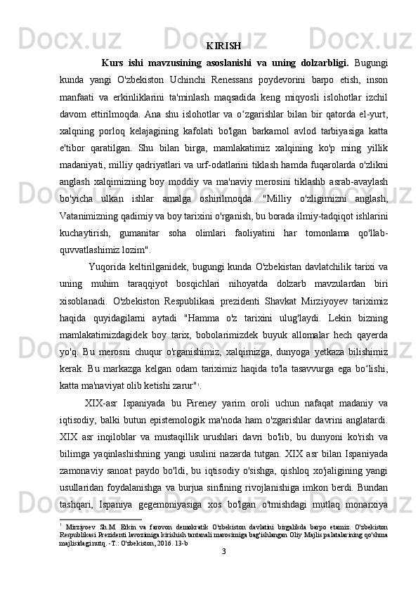 KIRISH
Kurs   ishi   mavzusining   asoslanishi   va   uning   dolzarbligi.   Bugungi
kunda   yangi   O'zbekiston   Uchinchi   Renessans   poydevorini   barpo   etish,   inson
manfaati   va   erkinliklarini   ta'minlash   maqsadida   keng   miqyosli   islohotlar   izchil
davom   ettirilmoqda.   Ana   shu   islohotlar   va   o zgarishlar   bilan   bir   qatorda   el-yurt,ʻ
xalqning   porloq   kelajagining   kafolati   bo'lgan   barkamol   avlod   tarbiyasiga   katta
e'tibor   qaratilgan.   Shu   bilan   birga,   mamlakatimiz   xalqining   ko'p   ming   yillik
madaniyati, milliy qadriyatlari va urf-odatlarini tiklash hamda fuqarolarda o'zlikni
anglash   xalqimizning   boy   moddiy   va   ma'naviy   merosini   tiklashb   asrab-avaylash
bo'yicha   ulkan   ishlar   amalga   oshirilmoqda.   "Milliy   o'zligimizni   anglash,
Vatanimizning qadimiy va boy tarixini o'rganish, bu borada ilmiy-tadqiqot ishlarini
kuchaytirish,   gumanitar   soha   olimlari   faoliyatini   har   tomonlama   qo'llab-
quvvatlashimiz lozim".
       Yuqorida  keltirilganidek, bugungi  kunda O'zbekistan  davlatchilik tarixi  va
uning   muhim   taraqqiyot   bosqichlari   nihoyatda   dolzarb   mavzulardan   biri
xisoblanadi.   O'zbekiston   Respublikasi   prezidenti   Shavkat   Mirziyoyev   tariximiz
haqida   quyidagilarni   aytadi   "Hamma   o'z   tarixini   ulug'laydi.   Lekin   bizning
mamlakatimizdagidek   boy   tarix,   bobolarimizdek   buyuk   allomalar   hech   qayerda
yo'q.   Bu   merosni   chuqur   o'rganishimiz,   xalqimizga,   dunyoga   yetkaza   bilishimiz
kerak.   Bu   markazga   kelgan   odam   tariximiz   haqida   to'la   tasavvurga   ega   bo lishi,	
ʻ
katta ma'naviyat olib ketishi zarur" 1
.
XIX-asr   Ispaniyada   bu   Pireney   yarim   oroli   uchun   nafaqat   madaniy   va
iqtisodiy,   balki   butun   epistemologik   ma'noda   ham   o'zgarishlar   davrini   anglatardi.
XIX   asr   inqiloblar   va   mustaqillik   urushlari   davri   bo'lib,   bu   dunyoni   ko'rish   va
bilimga   yaqinlashishning   yangi   usulini   nazarda   tutgan.   XIX   asr   bilan   Ispaniyada
zamonaviy   sanoat   paydo   bo'ldi,   bu   iqtisodiy   o'sishga,   qishloq   xo'jaligining   yangi
usullaridan foydalanishga  va  burjua sinfining  rivojlanishiga  imkon berdi.  Bundan
tashqari,   Ispaniya   gegemoniyasiga   xos   bo'lgan   o'tmishdagi   mutlaq   monarxiya
1
  Mirziyoev   Sh.M.   Erkin   va   farovon   demokratik   O'zbekiston   davlatini   birgalikda   barpo   etamiz.   O'zbekiston
Respublikasi Prezidenti lavozimiga kirishish tantanali marosimiga bag'ishlangan Oliy Majlis palatalarining qo'shma
majlisidagi nutq. -T.: O'zbekiston, 2016. 13-b
3