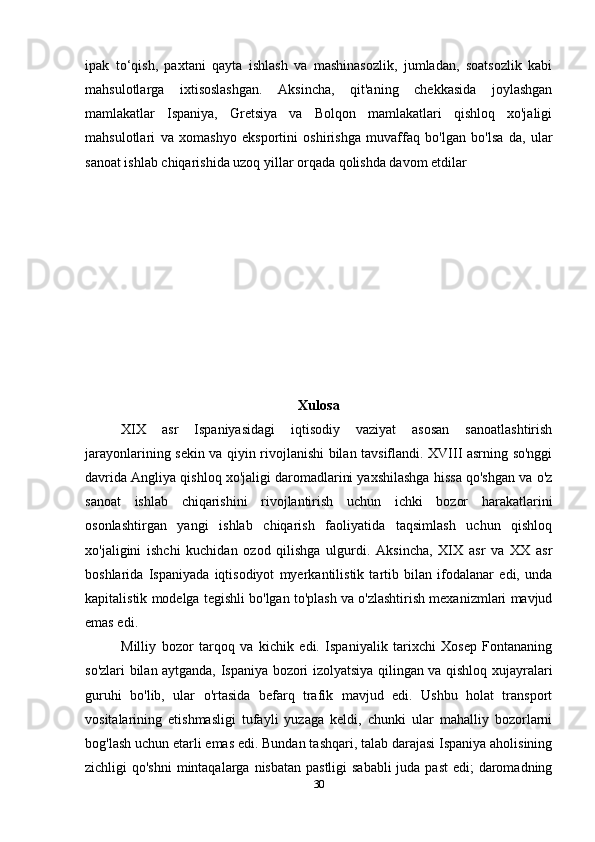 ipak   to‘qish,   paxtani   qayta   ishlash   va   mashinasozlik,   jumladan,   soatsozlik   kabi
mahsulotlarga   ixtisoslashgan.   Aksincha,   qit'aning   chekkasida   joylashgan
mamlakatlar   Ispaniya,   Gretsiya   va   Bolqon   mamlakatlari   qishloq   xo'jaligi
mahsulotlari   va   xomashyo   eksportini   oshirishga   muvaffaq   bo'lgan   bo'lsa   da,   ular
sanoat ishlab chiqarishida uzoq yillar orqada qolishda davom etdilar
Xulosa
XIX   asr   Ispaniyasidagi   iqtisodiy   vaziyat   asosan   sanoatlashtirish
jarayonlarining sekin va qiyin rivojlanishi bilan tavsiflandi. XVIII asrning so'nggi
davrida Angliya qishloq xo'jaligi daromadlarini yaxshilashga hissa qo'shgan va o'z
sanoat   ishlab   chiqarishini   rivojlantirish   uchun   ichki   bozor   harakatlarini
osonlashtirgan   yangi   ishlab   chiqarish   faoliyatida   taqsimlash   uchun   qishloq
xo'jaligini   ishchi   kuchidan   ozod   qilishga   ulgurdi.   Aksincha,   XIX   asr   va   XX   asr
boshlarida   Ispaniyada   iqtisodiyot   myerkantilistik   tartib   bilan   ifodalanar   edi,   unda
kapitalistik modelga tegishli bo'lgan to'plash va o'zlashtirish mexanizmlari mavjud
emas edi. 
Milliy   bozor   tarqoq   va   kichik   edi.   Ispaniyalik   tarixchi   Xosep   Fontananing
so'zlari bilan aytganda, Ispaniya bozori izolyatsiya qilingan va qishloq xujayralari
guruhi   bo'lib,   ular   o'rtasida   befarq   trafik   mavjud   edi.   Ushbu   holat   transport
vositalarining   etishmasligi   tufayli   yuzaga   keldi,   chunki   ular   mahalliy   bozorlarni
bog'lash uchun etarli emas edi. Bundan tashqari, talab darajasi Ispaniya aholisining
zichligi qo'shni  mintaqalarga nisbatan pastligi  sababli  juda past  edi; daromadning
30 