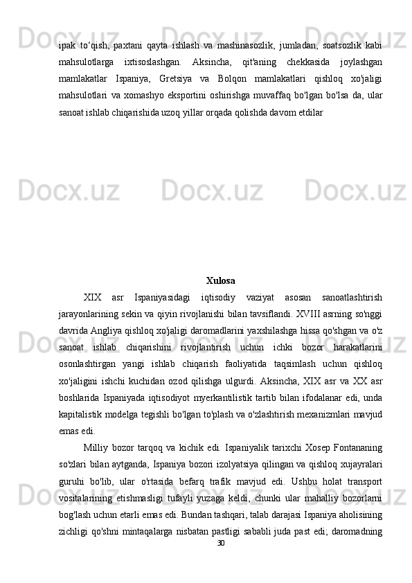 ipak   to‘qish,   paxtani   qayta   ishlash   va   mashinasozlik,   jumladan,   soatsozlik   kabi
mahsulotlarga   ixtisoslashgan.   Aksincha,   qit'aning   chekkasida   joylashgan
mamlakatlar   Ispaniya,   Gretsiya   va   Bolqon   mamlakatlari   qishloq   xo'jaligi
mahsulotlari   va   xomashyo   eksportini   oshirishga   muvaffaq   bo'lgan   bo'lsa   da,   ular
sanoat ishlab chiqarishida uzoq yillar orqada qolishda davom etdilar
Xulosa
XIX   asr   Ispaniyasidagi   iqtisodiy   vaziyat   asosan   sanoatlashtirish
jarayonlarining sekin va qiyin rivojlanishi bilan tavsiflandi. XVIII asrning so'nggi
davrida Angliya qishloq xo'jaligi daromadlarini yaxshilashga hissa qo'shgan va o'z
sanoat   ishlab   chiqarishini   rivojlantirish   uchun   ichki   bozor   harakatlarini
osonlashtirgan   yangi   ishlab   chiqarish   faoliyatida   taqsimlash   uchun   qishloq
xo'jaligini   ishchi   kuchidan   ozod   qilishga   ulgurdi.   Aksincha,   XIX   asr   va   XX   asr
boshlarida   Ispaniyada   iqtisodiyot   myerkantilistik   tartib   bilan   ifodalanar   edi,   unda
kapitalistik modelga tegishli bo'lgan to'plash va o'zlashtirish mexanizmlari mavjud
emas edi. 
Milliy   bozor   tarqoq   va   kichik   edi.   Ispaniyalik   tarixchi   Xosep   Fontananing
so'zlari bilan aytganda, Ispaniya bozori izolyatsiya qilingan va qishloq xujayralari
guruhi   bo'lib,   ular   o'rtasida   befarq   trafik   mavjud   edi.   Ushbu   holat   transport
vositalarining   etishmasligi   tufayli   yuzaga   keldi,   chunki   ular   mahalliy   bozorlarni
bog'lash uchun etarli emas edi. Bundan tashqari, talab darajasi Ispaniya aholisining
zichligi qo'shni  mintaqalarga nisbatan pastligi  sababli  juda past  edi; daromadning
30