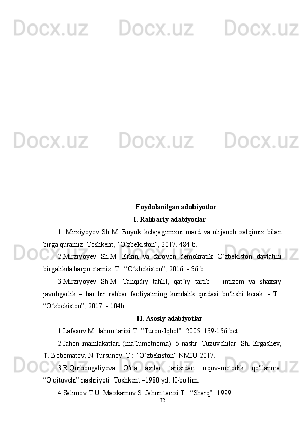 Foydalanilgan adabiyotlar
I. Rahbariy adabiyotlar
1.   Mirziyoyev   Sh.M.   Buyuk   kelajagimizni   mard   va   olijanob   xalqimiz   bilan
birga quramiz. Toshkent, “O zbekiston”, 2017. 484 b.ʻ
2.Mirziyoyev   Sh.M.   Erkin   va   farovon   demokratik   O zbekiston   davlatini	
ʻ
birgalikda barpo etamiz. T.: “O zbekiston”, 2016. - 56 b.	
ʻ
3.Mirziyoyev   Sh.M.   Tanqidiy   tahlil,   qat iy   tartib   –   intizom   va   shaxsiy	
ʼ
javobgarlik   –   har   bir   rahbar   faoliyatining   kundalik   qoidasi   bo lishi   kerak.   -   T.:	
ʻ
“O zbekiston”, 2017. - 104b.	
ʻ
II. Asosiy adabiyotlar
1.Lafasov.M. Jahon tarixi.T.:”Turon-Iqbol”  2005. 139-156 bet
2.Jahon   mamlakatlari   (ma lumotnoma).   5-nashr.   Tuzuvchilar:   Sh.   Ergashev,	
ʼ
T. Bobomatov, N.Tursunov. T.: “O zbekiston” NMIU 2017. 	
ʻ
3.R.Qurbongaliyeva   O'rta   asrlar   tarixidan   o'quv-metodik   qo'llanma.
“O'qituvchi” nashriyoti. Toshkent –1980 yil. II-bo'lim.
4.Salimov.T.U. Maxkamov S. Jahon tarixi.T.: “Sharq”  1999.
32