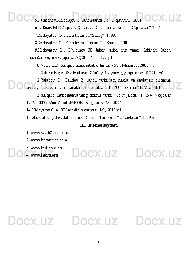 5.Farmonov.R.Sodiqov.O. Jahon tarixi T.: ”O qituvchi”.2001.ʻ
6.Lafasov.M.Xoliqov.E.Qodirova.D.  Jahon tarixi.T.: ”O qituvchi”.2001.	
ʻ
7.Xidoyatov .G. Jahon tarixi.T.:”Sharq”  1999.
8.Xidoyatov .G. Jahon tarixi. 2-qism T.:”Sharq”  2001
9.Hidoyatov   G.,   G ulomov   X.   Jahon   tarixi   eng   yangi,   Ikkinchi   Jahon	
ʻ
urushidan keyin yevropa va AQSh. - T .: 1999 yil.
10.Nolfo E.D. Xalqaro munosabatlar tarixi. - M .: Manaroc, 2003. T. 
11.Osborn Rojer. Sivilizatsiya. G arbiy dunyoning yangi tarixi. S 2010 yil.	
ʻ
12.Rajabov   Q.,   Qandov   B.   Jahon   tarixidagi   sulola   va   davlatlar:   qisqacha
siyosiy tarixi va muhim sanalari. 2-3-kitoblar. -T.: "O zbekiston” NMIU, 2015.	
ʻ
13.Xalqaro   munosabatlarning   tizimli   tarixi.   To rt   jildda.   T.   3-4.   Voqealar
ʻ
1945-2003 / Mas ul. ed. JAHON. Bogaturov. M.. 2004, 	
ʼ
14.Hidoyatov G.A. XX asr diplomatiyasi. M., 2010 yil.
15.Shuxrat Ergashev Jahon tarixi 2-qism. Toshkent. “O zbekison“ 2019-yil.	
ʻ
III. Internet saytlari
1. www.worldhistory.com
2. www.britannica.com
3. www.history.com
4. www.jstorg.org
33 