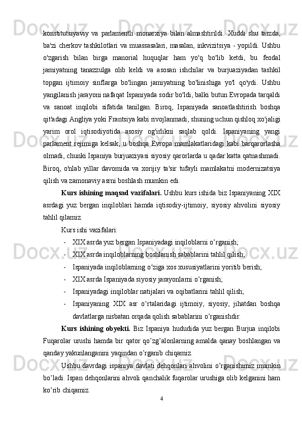 konstitutsiyaviy   va   parlamentli   monarxiya   bilan   almashtirildi.   Xuddi   shu   tarzda,
ba'zi cherkov tashkilotlari va muassasalari, masalan, inkvizitsiya - yopildi. Ushbu
o'zgarish   bilan   birga   manorial   huquqlar   ham   yo'q   bo'lib   ketdi,   bu   feodal
jamiyatning   tanazzulga   olib   keldi   va   asosan   ishchilar   va   burjuaziyadan   tashkil
topgan   ijtimoiy   sinflarga   bo'lingan   jamiyatning   bo'linishiga   yo'l   qo'ydi.   Ushbu
yangilanish jarayoni nafaqat Ispaniyada sodir bo'ldi, balki butun Evropada tarqaldi
va   sanoat   inqilobi   sifatida   tanilgan.   Biroq,   Ispaniyada   sanoatlashtirish   boshqa
qit'adagi Angliya yoki Frantsiya kabi rivojlanmadi, shuning uchun qishloq xo'jaligi
yarim   orol   iqtisodiyotida   asosiy   og'irlikni   saqlab   qoldi.   Ispaniyaning   yangi
parlament   rejimiga  kelsak,   u   boshqa   Evropa   mamlakatlaridagi   kabi   barqarorlasha
olmadi, chunki Ispaniya burjuaziyasi siyosiy qarorlarda u qadar katta qatnashmadi.
Biroq,   o'nlab   yillar   davomida   va   xorijiy   ta'sir   tufayli   mamlakatni   modernizatsiya
qilish va zamonaviy asrni boshlash mumkin edi.
Kurs ishining maqsad vazifalari.  Ushbu kurs ishida biz Ispaniyaning XIX
asrdagi   yuz   bergan   inqiloblari   hamda   iqtisodiy-ijtimoiy,   siyosiy   ahvolini   siyosiy
tahlil qilamiz.
Kurs ishi vazifalari:
- XIX asrda yuz bergan Ispaniyadagi inqiloblarni o’rganish;
- XIX asrda inqiloblarning boshlanish sabablarini tahlil qilish;
- Ispaniyada inqiloblarning o ziga xos xususiyatlarini yoritib berish;ʻ
- XIX asrda Ispaniyada siyosiy jarayonlarni o’rganish;
- Ispaniyadagi inqiloblar natijalari va oqibatlarini tahlil qilish;
- Ispaniyaning   XIX   asr   o rtalaridagi   ijtimoiy,   siyosiy,   jihatdan   boshqa	
ʻ
davlatlarga nisbatan orqada qolish sabablarini o’rganishdir.
Kurs   ishining   obyekti.   Biz   Ispaniya   hududida   yuz   bergan   Burjua   inqilobi
Fuqarolar   urushi   hamda   bir   qator   qo’zg’alonlarning  amalda   qanay   boshlangan   va
qanday yakunlanganini yaqindan o’rganib chiqamiz.
Ushbu davrdagi ispaniya davlati dehqonlari ahvolini o’rganishimiz mumkin
bo’ladi. Ispan dehqonlarini ahvoli qanchalik fuqarolar urushiga olib kelganini ham
ko’rib chiqamiz.
4 