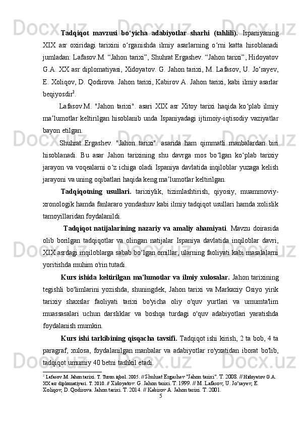 Tadqiqot   mavzusi   bo‘yicha   adabiyotlar   sharhi   (tahlili).   Ispaniyaning
XIX   asr   oxiridagi   tarixini   o rganishda   ilmiy   asarlarning   o rni   katta   hisoblanadiʻ ʻ
jumladan: Lafasov.M. “Jahon tarixi”, Shuhrat Ergashev. “Jahon tarixi”, Hidoyatov
G.A. XX asr diplomatiyasi, Xidoyatov. G. Jahon tarixi, M. Lafasov, U. Jo‘rayev,
E. Xoliqov, D. Qodirova. Jahon tarixi, Kabirov A. Jahon tarixi, kabi ilmiy asarlar
beqiyosdir 2
. 
            Lafasov.M.   "Jahon   tarixi".   asari   XIX   asr   Xitoy   tarixi   haqida   ko plab   ilmiy	
ʻ
ma lumotlar   keltirilgan   hisoblanib   unda   Ispaniyadagi   ijtimoiy-iqtisodiy   vaziyatlar	
ʼ
bayon etilgan.
          Shuhrat   Ergashev.   "Jahon   tarixi".   asarida   ham   qimmatli   manbalardan   biri
hisoblanadi.   Bu   asar   Jahon   tarixining   shu   davrga   mos   bo lgan   ko plab   tarixiy	
ʻ ʻ
jarayon va voqealarni o z ichiga oladi Ispaniya davlatida inqiloblar yuzaga kelish	
ʻ
jarayoni va uning oqibatlari haqida keng ma lumotlar keltirilgan.	
ʼ
Tadqiqotning   usullari.   tarixiylik,   tizimlashtirish,   qiyosiy,   muammoviy-
xronologik hamda fanlararo yondashuv kabi ilmiy tadqiqot usullari hamda xolislik
tamoyillaridan foydalanildi.
       Tadqiqot   natijalarining   nazariy   va   amaliy   ahamiyati .   Mavzu   doirasida
olib   borilgan   tadqiqotlar   va   olingan   natijalar   Ispaniya   davlatida   inqiloblar   davri,
XIX asrdagi inqiloblarga sabab bo lgan omillar, ularning faoliyati kabi masalalarni	
ʻ
yoritishda muhim o'rin tutadi.
Kurs ishida keltirilgan ma'lumotlar va ilmiy xulosalar.   Jahon tarixining
tegishli   bo'limlarini   yozishda,   shuningdek,   Jahon   tarixi   va   Markaziy   Osiyo   yirik
tarixiy   shaxslar   faoliyati   tarixi   bo'yicha   oliy   o'quv   yurtlari   va   umumta'lim
muassasalari   uchun   darsliklar   va   boshqa   turdagi   o'quv   adabiyotlari   yaratishda
foydalanish mumkin.
Kurs ishi tarkibining qisqacha tavsifi.   Tadqiqot ishi kirish, 2 ta bob, 4 ta
paragraf,   xulosa,   foydalanilgan   manbalar   va   adabiyotlar   ro'yxatidan   iborat   bo'lib,
tadqiqot umumiy 40 betni tashkil etadi.
2
  Lafasov.M. Jahon tarixi. T. Turon iqbol. 2005. //  Shuhrat Ergashev "Jahon tarixi". T. 2008. //  Hidoyatov G.A. 
XX asr diplomatiyasi. T. 2010. //  Xidoyatov. G. Jahon tarixi. T. 1999. // M. Lafasov, U. Jo‘rayev, E. 
Xoliqov, D. Qodirova. Jahon tarixi. T. 2014. // Kabirov A. Jahon tarixi. T. 2001.
5