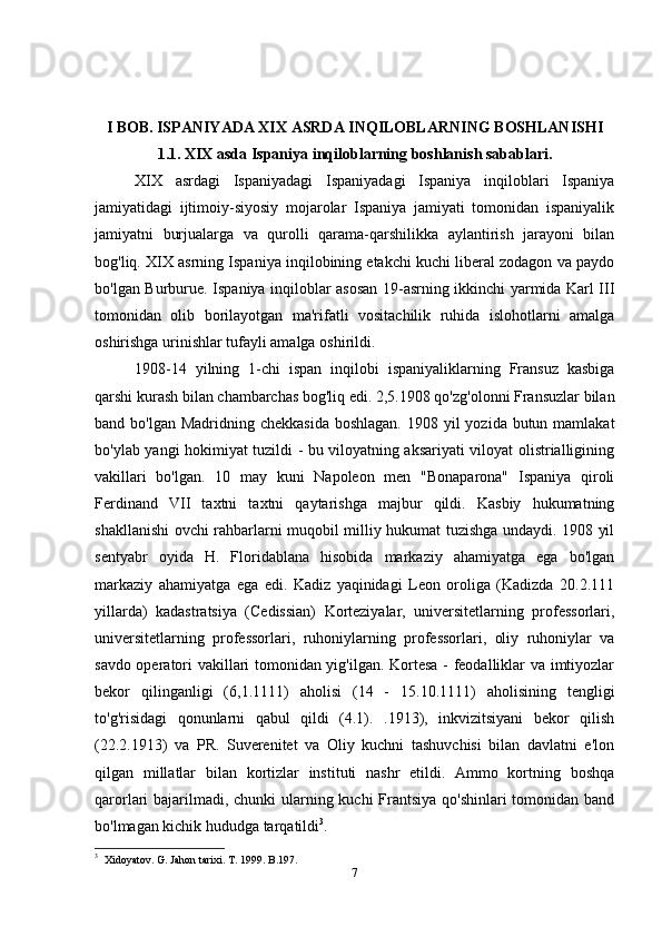 I BOB. ISPANIYADA XIX ASRDA INQILOBLARNING BOSHLANISHI
1.1. XIX asda Ispaniya inqiloblarning boshlanish sabablari.
XIX   asrdagi   Ispaniyadagi   Ispaniyadagi   Ispaniya   inqiloblari   Ispaniya
jamiyatidagi   ijtimoiy-siyosiy   mojarolar   Ispaniya   jamiyati   tomonidan   ispaniyalik
jamiyatni   burjualarga   va   qurolli   qarama-qarshilikka   aylantirish   jarayoni   bilan
bog'liq. XIX asrning Ispaniya inqilobining etakchi kuchi liberal zodagon va paydo
bo'lgan Burburue. Ispaniya inqiloblar asosan 19-asrning ikkinchi yarmida Karl III
tomonidan   olib   borilayotgan   ma'rifatli   vositachilik   ruhida   islohotlarni   amalga
oshirishga urinishlar tufayli amalga oshirildi.
1908-14   yilning   1-chi   ispan   inqilobi   ispaniyaliklarning   Fransuz   kasbiga
qarshi kurash bilan chambarchas bog'liq edi. 2,5.1908 qo'zg'olonni Fransuzlar bilan
band bo'lgan Madridning chekkasida  boshlagan.  1908 yil  yozida butun mamlakat
bo'ylab yangi hokimiyat tuzildi - bu viloyatning aksariyati viloyat olistrialligining
vakillari   bo'lgan.   10   may   kuni   Napoleon   men   "Bonaparona"   Ispaniya   qiroli
Ferdinand   VII   taxtni   taxtni   qaytarishga   majbur   qildi.   Kasbiy   hukumatning
shakllanishi ovchi rahbarlarni muqobil milliy hukumat tuzishga undaydi. 1908 yil
sentyabr   oyida   H.   Floridablana   hisobida   markaziy   ahamiyatga   ega   bo'lgan
markaziy   ahamiyatga   ega   edi.   Kadiz   yaqinidagi   Leon   oroliga   (Kadizda   20.2.111
yillarda)   kadastratsiya   (Cedissian)   Korteziyalar,   universitetlarning   professorlari,
universitetlarning   professorlari,   ruhoniylarning   professorlari,   oliy   ruhoniylar   va
savdo operatori vakillari tomonidan yig'ilgan. Kortesa - feodalliklar va imtiyozlar
bekor   qilinganligi   (6,1.1111)   aholisi   (14   -   15.10.1111)   aholisining   tengligi
to'g'risidagi   qonunlarni   qabul   qildi   (4.1).   .1913),   inkvizitsiyani   bekor   qilish
(22.2.1913)   va   PR.   Suverenitet   va   Oliy   kuchni   tashuvchisi   bilan   davlatni   e'lon
qilgan   millatlar   bilan   kortizlar   instituti   nashr   etildi.   Ammo   kortning   boshqa
qarorlari bajarilmadi, chunki  ularning kuchi  Frantsiya qo'shinlari  tomonidan band
bo'lmagan kichik hududga tarqatildi 3
.
3
   Xidoyatov. G. Jahon tarixi. T. 1999. B.197.
7 