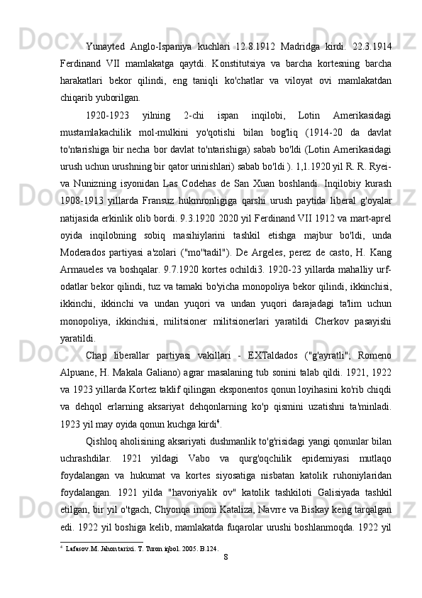 Yunayted   Anglo-Ispaniya   kuchlari   12.8.1912   Madridga   kirdi.   22.3.1914
Ferdinand   VII   mamlakatga   qaytdi.   Konstitutsiya   va   barcha   kortesning   barcha
harakatlari   bekor   qilindi,   eng   taniqli   ko'chatlar   va   viloyat   ovi   mamlakatdan
chiqarib yuborilgan.
1920-1923   yilning   2-chi   ispan   inqilobi,   Lotin   Amerikasidagi
mustamlakachilik   mol-mulkini   yo'qotishi   bilan   bog'liq   (1914-20   da   davlat
to'ntarishiga bir  necha bor  davlat  to'ntarishiga)  sabab  bo'ldi  (Lotin Amerikasidagi
urush uchun urushning bir qator urinishlari) sabab bo'ldi ). 1,1.1920 yil R. R. Ryei-
va   Nunizning   isyonidan   Las   Codehas   de   San   Xuan   boshlandi.   Inqilobiy   kurash
1908-1913   yillarda   Fransuz   hukmronligiga   qarshi   urush   paytida   liberal   g'oyalar
natijasida erkinlik olib bordi. 9.3.1920 2020 yil Ferdinand VII 1912 va mart-aprel
oyida   inqilobning   sobiq   masihiylarini   tashkil   etishga   majbur   bo'ldi,   unda
Moderados   partiyasi   a'zolari   ("mo''tadil").   De   Argeles,   perez   de   casto,   H.   Kang
Armaueles  va boshqalar. 9.7.1920 kortes ochildi3. 1920-23 yillarda mahalliy urf-
odatlar bekor qilindi, tuz va tamaki bo'yicha monopoliya bekor qilindi, ikkinchisi,
ikkinchi,   ikkinchi   va   undan   yuqori   va   undan   yuqori   darajadagi   ta'lim   uchun
monopoliya,   ikkinchisi,   militsioner   militsionerlari   yaratildi   Cherkov   pasayishi
yaratildi.
Chap   liberallar   partiyasi   vakillari   -   EXTaldados   ("g'ayratli";   Romeno
Alpuane, H. Makala Galiano) agrar masalaning tub sonini talab qildi. 1921, 1922
va 1923 yillarda Kortez taklif qilingan eksponentos qonun loyihasini ko'rib chiqdi
va   dehqol   erlarning   aksariyat   dehqonlarning   ko'p   qismini   uzatishni   ta'minladi.
1923 yil may oyida qonun kuchga kirdi 4
.
Qishloq aholisining aksariyati dushmanlik to'g'risidagi yangi qonunlar bilan
uchrashdilar.   1921   yildagi   Vabo   va   qurg'oqchilik   epidemiyasi   mutlaqo
foydalangan   va   hukumat   va   kortes   siyosatiga   nisbatan   katolik   ruhoniylaridan
foydalangan.   1921   yilda   "havoriyalik   ov"   katolik   tashkiloti   Galisiyada   tashkil
etilgan, bir yil o'tgach, Chyonqa imoni Kataliza, Navrre va Biskay keng tarqalgan
edi. 1922 yil boshiga kelib, mamlakatda fuqarolar urushi boshlanmoqda. 1922 yil
4
  Lafasov.M. Jahon tarixi. T. Turon iqbol. 2005. B.124.
8