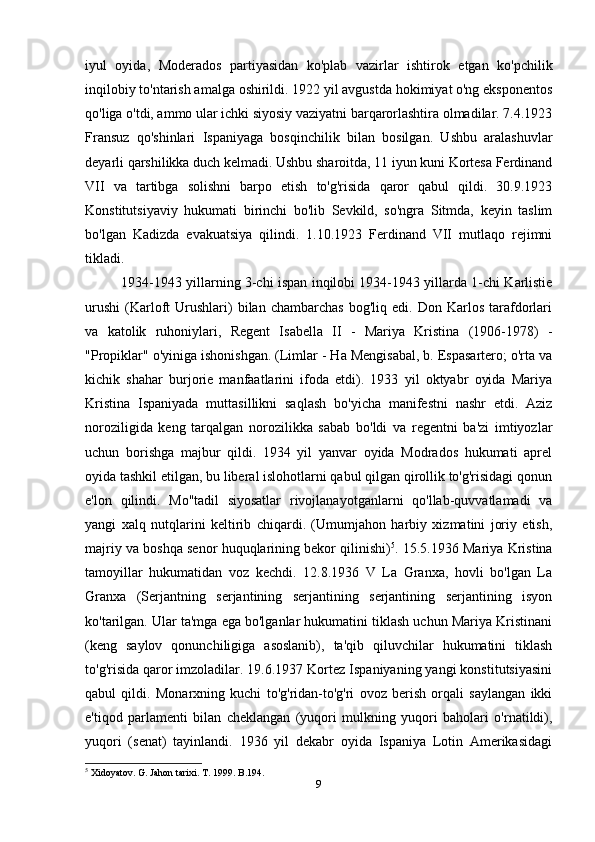 iyul   oyida,   Moderados   partiyasidan   ko'plab   vazirlar   ishtirok   etgan   ko'pchilik
inqilobiy to'ntarish amalga oshirildi. 1922 yil avgustda hokimiyat o'ng eksponentos
qo'liga o'tdi, ammo ular ichki siyosiy vaziyatni barqarorlashtira olmadilar. 7.4.1923
Fransuz   qo'shinlari   Ispaniyaga   bosqinchilik   bilan   bosilgan.   Ushbu   aralashuvlar
deyarli qarshilikka duch kelmadi. Ushbu sharoitda, 11 iyun kuni Kortesa Ferdinand
VII   va   tartibga   solishni   barpo   etish   to'g'risida   qaror   qabul   qildi.   30.9.1923
Konstitutsiyaviy   hukumati   birinchi   bo'lib   Sevkild,   so'ngra   Sitmda,   keyin   taslim
bo'lgan   Kadizda   evakuatsiya   qilindi.   1.10.1923   Ferdinand   VII   mutlaqo   rejimni
tikladi.
1934-1943 yillarning 3-chi ispan inqilobi 1934-1943 yillarda 1-chi Karlistie
urushi   (Karloft   Urushlari)   bilan   chambarchas   bog'liq   edi.  Don   Karlos   tarafdorlari
va   katolik   ruhoniylari,   Regent   Isabella   II   -   Mariya   Kristina   (1906-1978)   -
"Propiklar" o'yiniga ishonishgan. (Limlar - Ha Mengisabal, b. Espasartero; o'rta va
kichik   shahar   burjorie   manfaatlarini   ifoda   etdi).   1933   yil   oktyabr   oyida   Mariya
Kristina   Ispaniyada   muttasillikni   saqlash   bo'yicha   manifestni   nashr   etdi.   Aziz
noroziligida   keng   tarqalgan   norozilikka   sabab   bo'ldi   va   regentni   ba'zi   imtiyozlar
uchun   borishga   majbur   qildi.   1934   yil   yanvar   oyida   Modrados   hukumati   aprel
oyida tashkil etilgan, bu liberal islohotlarni qabul qilgan qirollik to'g'risidagi qonun
e'lon   qilindi.   Mo''tadil   siyosatlar   rivojlanayotganlarni   qo'llab-quvvatlamadi   va
yangi   xalq   nutqlarini   keltirib   chiqardi.   (Umumjahon   harbiy   xizmatini   joriy   etish,
majriy va boshqa senor huquqlarining bekor qilinishi) 5
. 15.5.1936 Mariya Kristina
tamoyillar   hukumatidan   voz   kechdi.   12.8.1936   V   La   Granxa,   hovli   bo'lgan   La
Granxa   (Serjantning   serjantining   serjantining   serjantining   serjantining   isyon
ko'tarilgan. Ular ta'mga ega bo'lganlar hukumatini tiklash uchun Mariya Kristinani
(keng   saylov   qonunchiligiga   asoslanib),   ta'qib   qiluvchilar   hukumatini   tiklash
to'g'risida qaror imzoladilar. 19.6.1937 Kortez Ispaniyaning yangi konstitutsiyasini
qabul   qildi.   Monarxning   kuchi   to'g'ridan-to'g'ri   ovoz   berish   orqali   saylangan   ikki
e'tiqod   parlamenti   bilan   cheklangan   (yuqori   mulkning   yuqori   baholari   o'rnatildi),
yuqori   (senat)   tayinlandi.   1936   yil   dekabr   oyida   Ispaniya   Lotin   Amerikasidagi
5
 Xidoyatov. G. Jahon tarixi. T. 1999. B.194.
9