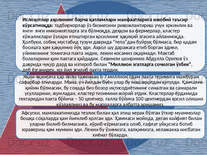 Ислоҳотлар аҳолининг барча қатламлари манфаатларига ижобий таъсир 
кўрсатмоқда:  тадбиркорлар ўз бизнесини ривожлантириш учун эркинлик ва 
янги- янги имкониятларга эга бўлмоқда, деҳқон ва фермерлар, кластер 
хўжаликлари ўзлари етиштирган ҳосилнинг ҳақиқий эгасига айланмоқда. 
Ҳолбуки, собиқ мустабид тузум даврида “тепа”дан буйруқ бўлмаса, бир қадам 
босишга ҳам ҳаққимиз йўқ эди. Аҳвол шу даражага етиб борган эдики, 
уйимизнинг томигача пахта экдик, лекин косамиз оқармади. Мактаб 
болаларини ҳам пахтага ҳайдадик. Севимли шоиримиз Абдулла Орипов ўз 
даврида чуқур дард ва изтироб билан  “Миллион эгатларга сочилган ўзбек” , 
деб ёзганидек, юз йил эгилиб пахта тердик. 
Яқин-яқингача ҳар йили тахминан 6-7 миллион одам пахта теримига мажбуран 
сафарбар этиларди. Мана, уч йилдан буён улар бу машаққатдан қутулди. Қанчалик 
қийин бўлмасин, бу соҳада биз бозор иқтисодиётининг синалган ва самарали 
усулларини, жумладан, кластер тизимини жорий этдик. Кластерлар ёрдамида 
гектаридан пахта бўйича – 50 центнер, ғалла бўйича 100 центнердан ҳосил олишни 
кўзлаяпмиз ва бу марраларга албатта эришамиз. 
Афсуски, мамлакатимизда тезлик билан ҳал этиш керак бўлган ўткир муаммолар 
бошқа соҳаларда ҳам йиғилиб қолган эди. Ҳаммаси жойида, деган кайфият билан 
уларни билиб-билмаганга, кўриб-кўрмаганга олиб, ғафлат уйқусига ботиб 
юравериш ҳам мумкин эди. Лекин бу ўзимизга, халқимизга, келажакка нисбатан 
хиёнат бўларди.     