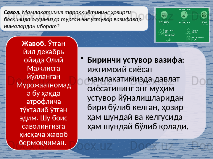 •
Биринчи устувор вазифа:  
ижтимоий сиёсат 
мамлакатимизда давлат 
сиёсатининг энг муҳим 
устувор йўналишларидан 
бири бўлиб келган, ҳозир 
ҳам шундай ва келгусида 
ҳам шундай бўлиб қолади. Жавоб.  Ўтган 
йил декабрь 
ойида Олий 
Мажлисга 
йўлланган 
Мурожаатномад
а бу ҳақда 
атрофлича 
тўхталиб ўтган 
эдим. Шу боис 
саволингизга 
қисқача жавоб 
бермоқчиман. Савол.  Мамлакатимиз тараққиётининг ҳозирги 
босқичида олдимизда турган энг устувор вазифалар 
нималардан иборат?     