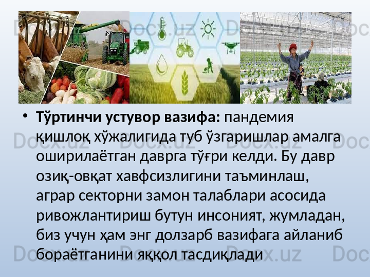 •
Тўртинчи устувор вазифа:  пандемия 
қишлоқ хўжалигида туб ўзгаришлар амалга 
оширилаётган даврга тўғри келди. Бу давр 
озиқ-овқат хавфсизлигини таъминлаш, 
аграр секторни замон талаблари асосида 
ривожлантириш бутун инсоният, жумладан, 
биз учун ҳам энг долзарб вазифага айланиб 
бораётганини яққол тасдиқлади 