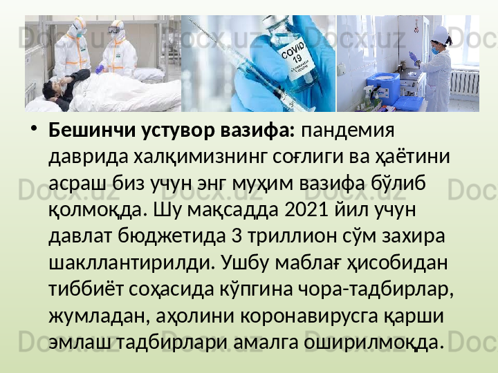 •
Бешинчи устувор вазифа:  пандемия 
даврида халқимизнинг соғлиги ва ҳаётини 
асраш биз учун энг муҳим вазифа бўлиб 
қолмоқда. Шу мақсадда 2021 йил учун 
давлат бюджетида 3 триллион сўм захира 
шакллантирилди. Ушбу маблағ ҳисобидан 
тиббиёт соҳасида кўпгина чора-тадбирлар, 
жумладан, аҳолини коронавирусга қарши 
эмлаш тадбирлари амалга оширилмоқда.  