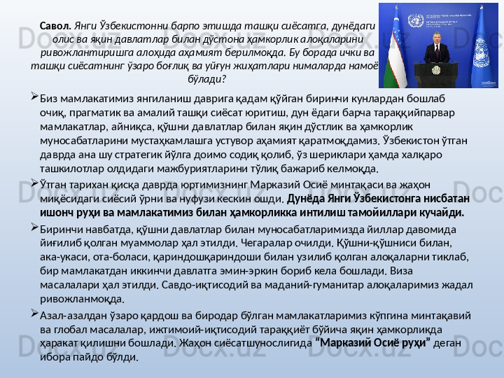 Савол.   Янги Ўзбекистонни барпо этишда ташқи сиёсатга, дунёдаги 
олис ва яқин давлатлар билан дўстона ҳамкорлик алоқаларини 
ривожлантиришга алоҳида аҳамият берилмоқда. Бу борада ички ва 
ташқи сиёсатнинг ўзаро боғлиқ ва уйғун жиҳатлари нималарда намоён 
бўлади?  

Биз мамлакатимиз янгиланиш даврига қадам қўйган биринчи кунлардан бошлаб 
очиқ, прагматик ва амалий ташқи сиёсат юритиш, дун ёдаги барча тараққийпарвар 
мамлакатлар, айниқса, қўшни давлатлар билан яқин дўстлик ва ҳамкорлик 
муносабатларини мустаҳкамлашга устувор аҳамият қаратмоқдамиз. Ўзбекистон ўтган 
даврда ана шу стратегик йўлга доимо содиқ қолиб, ўз шериклари ҳамда халқаро 
ташкилотлар олдидаги мажбуриятларини тўлиқ бажариб келмоқда. 

Ўтган тарихан қисқа даврда юртимизнинг Марказий Осиё минтақаси ва жаҳон 
миқёсидаги сиёсий ўрни ва нуфузи кескин ошди.  Дунёда Янги Ўзбекистонга нисбатан 
ишонч руҳи ва мамлакатимиз билан ҳамкорликка интилиш тамойиллари кучайди.  

Биринчи навбатда, қўшни давлатлар билан муносабатларимизда йиллар давомида 
йиғилиб қолган муаммолар ҳал этилди. Чегаралар очилди. Қўшни-қўшниси билан, 
ака-укаси, ота-боласи, қариндошқариндоши билан узилиб қолган алоқаларни тиклаб, 
бир мамлакатдан иккинчи давлатга эмин-эркин бориб кела бошлади. Виза 
масалалари ҳал этилди. Савдо-иқтисодий ва маданий-гуманитар алоқаларимиз жадал 
ривожланмоқда. 

Азал-азалдан ўзаро қардош ва биродар бўлган мамлакатларимиз кўпгина минтақавий 
ва глобал масалалар, ижтимоий-иқтисодий тараққиёт бўйича яқин ҳамкорликда 
ҳаракат қилишни бошлади. Жаҳон сиёсатшунослигида  “Марказий Осиё руҳи”  деган 
ибора пайдо бўлди.  