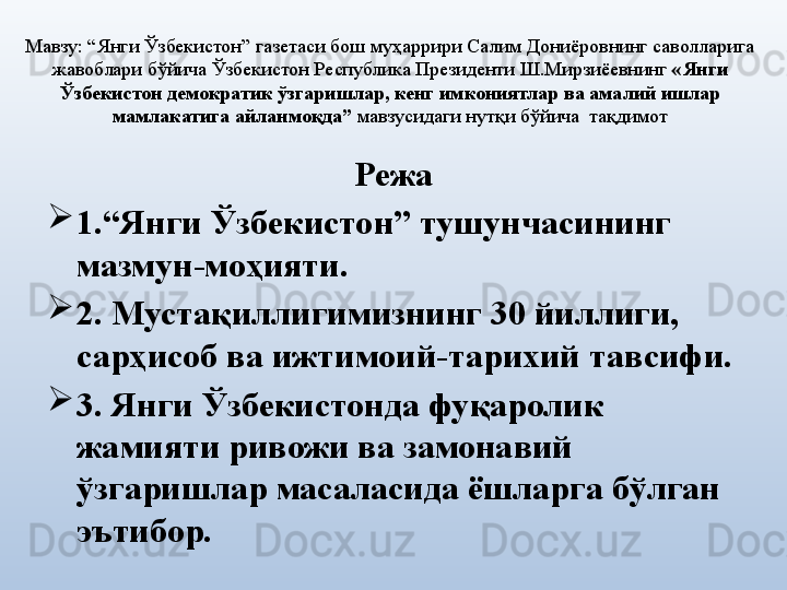 Мавзу:  “Янги Ўзбекистон” газетаси бош муҳаррири Салим Дониёровнинг саволларига 
жавоблари  бўйича Ўзбекистон Республика Президенти Ш.Мирзиёевнинг  « Янги 
Ўзбекистон демократик ўзгаришлар, кенг имкониятлар ва амалий ишлар 
мамлакатига айланмоқда”  мавзусидаги нутқи бўйича  тақдимот
Режа

1.“Янги Ўзбекистон” тушунчасининг 
мазмун-моҳияти.

2. Мустақиллигимизнинг 30 йиллиги, 
сарҳисоб ва ижтимоий-тарихий тавсифи.

3. Янги Ўзбекистонда фуқаролик 
жамияти ривожи ва замонавий 
ўзгаришлар масаласида ёшларга бўлган 
эътибор. 