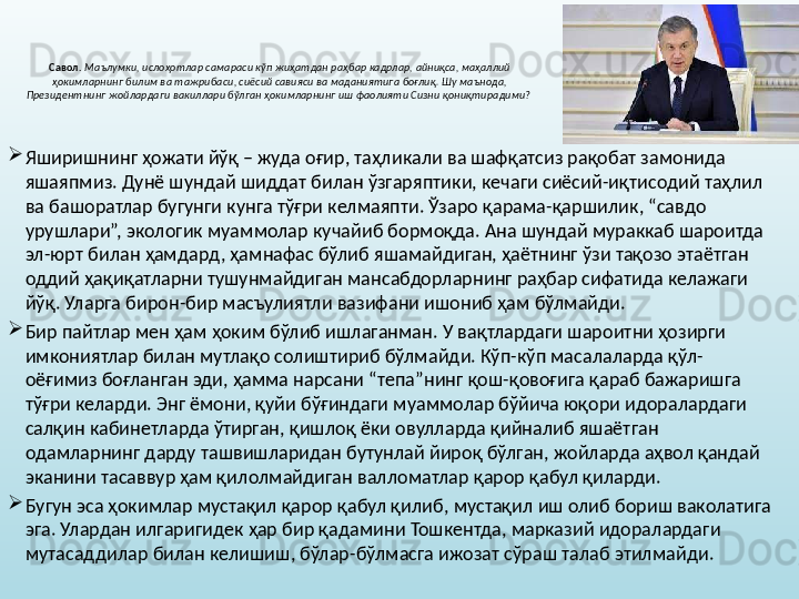 Савол.   Маълумки, ислоҳотлар самараси кўп жиҳатдан раҳбар кадрлар, айниқса, маҳаллий 
ҳокимларнинг билим ва тажрибаси, сиёсий савияси ва маданиятига боғлиқ. Шу маънода, 
Президентнинг жойлардаги вакиллари бўлган ҳокимларнинг иш фаолияти Сизни қониқтирадими?  
Яширишнинг ҳожати йўқ – жуда оғир, таҳликали ва шафқатсиз рақобат замонида 
яшаяпмиз. Дунё шундай шиддат билан ўзгаряптики, кечаги сиёсий-иқтисодий таҳлил 
ва башоратлар бугунги кунга тўғри келмаяпти. Ўзаро қарама-қаршилик, “савдо 
урушлари”, экологик муаммолар кучайиб бормоқда. Ана шундай мураккаб шароитда 
эл-юрт билан ҳамдард, ҳамнафас бўлиб яшамайдиган, ҳаётнинг ўзи тақозо этаётган 
оддий ҳақиқатларни тушунмайдиган мансабдорларнинг раҳбар сифатида келажаги 
йўқ. Уларга бирон-бир масъулиятли вазифани ишониб ҳам бўлмайди. 
Бир пайтлар мен ҳам ҳоким бўлиб ишлаганман. У вақтлардаги шароитни ҳозирги 
имкониятлар билан мутлақо солиштириб бўлмайди. Кўп-кўп масалаларда қўл-
оёғимиз боғланган эди, ҳамма нарсани “тепа”нинг қош-қовоғига қараб бажаришга 
тўғри келарди. Энг ёмони, қуйи бўғиндаги муаммолар бўйича юқори идоралардаги 
салқин кабинетларда ўтирган, қишлоқ ёки овулларда қийналиб яшаётган 
одамларнинг дарду ташвишларидан бутунлай йироқ бўлган, жойларда аҳвол қандай 
эканини тасаввур ҳам қилолмайдиган валломатлар қарор қабул қиларди. 
Бугун эса ҳокимлар мустақил қарор қабул қилиб, мустақил иш олиб бориш ваколатига 
эга. Улардан илгаригидек ҳар бир қадамини Тошкентда, марказий идоралардаги 
мутасаддилар билан келишиш, бўлар-бўлмасга ижозат сўраш талаб этилмайди.