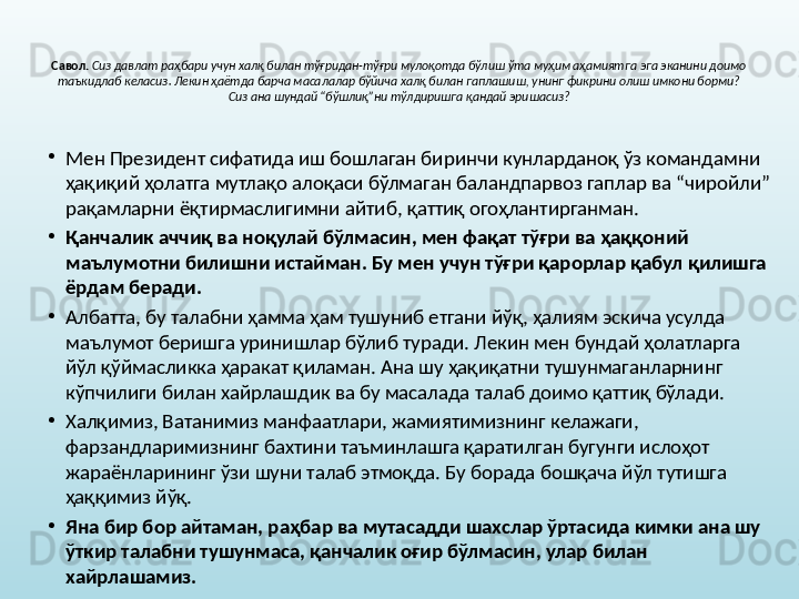 Савол.   Сиз давлат раҳбари учун халқ билан тўғридан-тўғри мулоқотда бўлиш ўта муҳим аҳамиятга эга эканини доимо 
таъкидлаб келасиз. Лекин ҳаётда барча масалалар бўйича халқ билан гаплашиш, унинг фикрини олиш имкони борми? 
Сиз ана шундай “бўшлиқ”ни тўлдиришга қандай эришасиз?
•
Мен Президент сифатида иш бошлаган биринчи кунларданоқ ўз командамни 
ҳақиқий ҳолатга мутлақо алоқаси бўлмаган баландпарвоз гаплар ва “чиройли” 
рақамларни ёқтирмаслигимни айтиб, қаттиқ огоҳлантирганман.
•
Қанчалик аччиқ ва ноқулай бўлмасин, мен фақат тўғри ва ҳаққоний 
маълумотни билишни истайман. Бу мен учун тўғри қарорлар қабул қилишга 
ёрдам беради. 
•
Албатта, бу талабни ҳамма ҳам тушуниб етгани йўқ, ҳалиям эскича усулда 
маълумот беришга уринишлар бўлиб туради. Лекин мен бундай ҳолатларга 
йўл қўймасликка ҳаракат қиламан. Ана шу ҳақиқатни тушунмаганларнинг 
кўпчилиги билан хайрлашдик ва бу масалада талаб доимо қаттиқ бўлади. 
•
Халқимиз, Ватанимиз манфаатлари, жамиятимизнинг келажаги, 
фарзандларимизнинг бахтини таъминлашга қаратилган бугунги ислоҳот 
жараёнларининг ўзи шуни талаб этмоқда. Бу борада бошқача йўл тутишга 
ҳаққимиз йўқ. 
•
Яна бир бор айтаман, раҳбар ва мутасадди шахслар ўртасида кимки ана шу 
ўткир талабни тушунмаса, қанчалик оғир бўлмасин, улар билан 
хайрлашамиз.  