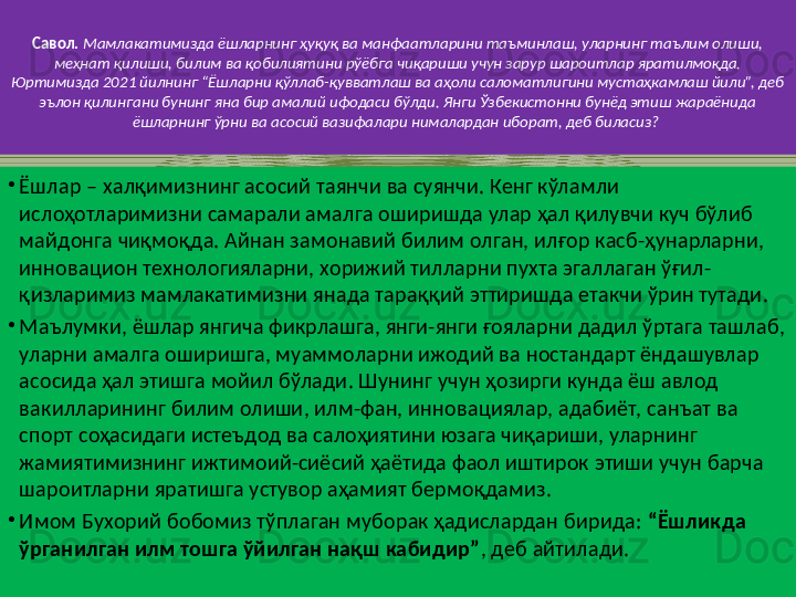 Савол.   Мамлакатимизда ёшларнинг ҳуқуқ ва манфаатларини таъминлаш, уларнинг таълим олиши, 
меҳнат қилиши, билим ва қобилиятини рўёбга чиқариши учун зарур шароитлар яратилмоқда. 
Юртимизда 2021 йилнинг “Ёшларни қўллаб-қувватлаш ва аҳоли саломатлигини мустаҳкамлаш йили”, деб 
эълон қилингани бунинг яна бир амалий ифодаси бўлди. Янги Ўзбекистонни бунёд этиш жараёнида 
ёшларнинг ўрни ва асосий вазифалари нималардан иборат, деб биласиз?  
•
Ёшлар – халқимизнинг асосий таянчи ва суянчи. Кенг кўламли 
ислоҳотларимизни самарали амалга оширишда улар ҳал қилувчи куч бўлиб 
майдонга чиқмоқда. Айнан замонавий билим олган, илғор касб-ҳунарларни, 
инновацион технологияларни, хорижий тилларни пухта эгаллаган ўғил-
қизларимиз мамлакатимизни янада тараққий эттиришда етакчи ўрин тутади. 
•
Маълумки, ёшлар янгича фикрлашга, янги-янги ғояларни дадил ўртага ташлаб, 
уларни амалга оширишга, муаммоларни ижодий ва ностандарт ёндашувлар 
асосида ҳал этишга мойил бўлади. Шунинг учун ҳозирги кунда ёш авлод 
вакилларининг билим олиши, илм-фан, инновациялар, адабиёт, санъат ва 
спорт соҳасидаги истеъдод ва салоҳиятини юзага чиқариши, уларнинг 
жамиятимизнинг ижтимоий-сиёсий ҳаётида фаол иштирок этиши учун барча 
шароитларни яратишга устувор аҳамият бермоқдамиз. 
•
Имом Бухорий бобомиз тўплаган муборак ҳадислардан бирида:  “Ёшликда 
ўрганилган илм тошга ўйилган нақш кабидир” , деб айтилади. 