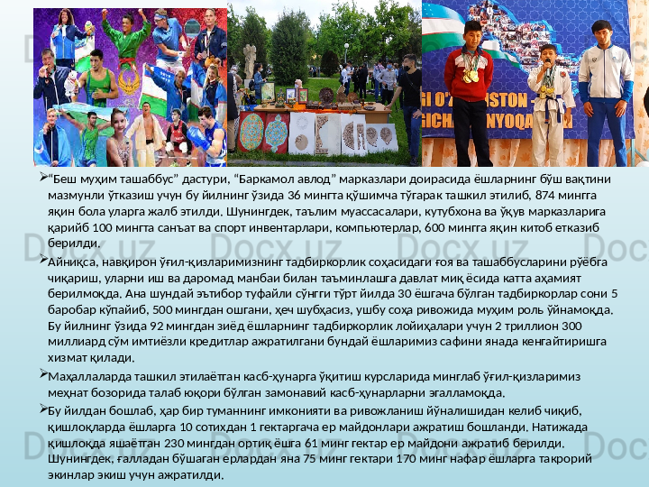 
“ Беш муҳим ташаббус” дастури, “Баркамол авлод” марказлари доирасида ёшларнинг бўш вақтини 
мазмунли ўтказиш учун бу йилнинг ўзида 36 мингта қўшимча тўгарак ташкил этилиб, 874 мингга 
яқин бола уларга жалб этилди. Шунингдек, таълим муассасалари, кутубхона ва ўқув марказларига 
қарийб 100 мингта санъат ва спорт инвентарлари, компьютерлар, 600 мингга яқин китоб етказиб 
берилди. 
Айниқса, навқирон ўғил-қизларимизнинг тадбиркорлик соҳасидаги ғоя ва ташаббусларини рўёбга 
чиқариш, уларни иш ва даромад манбаи билан таъминлашга давлат миқ ёсида катта аҳамият 
берилмоқда. Ана шундай эътибор туфайли сўнгги тўрт йилда 30 ёшгача бўлган тадбиркорлар сони 5 
баробар кўпайиб, 500 мингдан ошгани, ҳеч шубҳасиз, ушбу соҳа ривожида муҳим роль ўйнамоқда. 
Бу йилнинг ўзида 92 мингдан зиёд ёшларнинг тадбиркорлик лойиҳалари учун 2 триллион 300 
миллиард сўм имтиёзли кредитлар ажратилгани бундай ёшларимиз сафини янада кенгайтиришга 
хизмат қилади. 
Маҳаллаларда ташкил этилаётган касб-ҳунарга ўқитиш курсларида минглаб ўғил-қизларимиз 
меҳнат бозорида талаб юқори бўлган замонавий касб-ҳунарларни эгалламоқда. 
Бу йилдан бошлаб, ҳар бир туманнинг имконияти ва ривожланиш йўналишидан келиб чиқиб, 
қишлоқларда ёшларга 10 сотихдан 1 гектаргача ер майдонлари ажратиш бошланди. Натижада 
қишлоқда яшаётган 230 мингдан ортиқ ёшга 61 минг гектар ер майдони ажратиб берилди. 
Шунингдек, ғалладан бўшаган ерлардан яна 75 минг гектари 170 минг нафар ёшларга такрорий 
экинлар экиш учун ажратилди.
