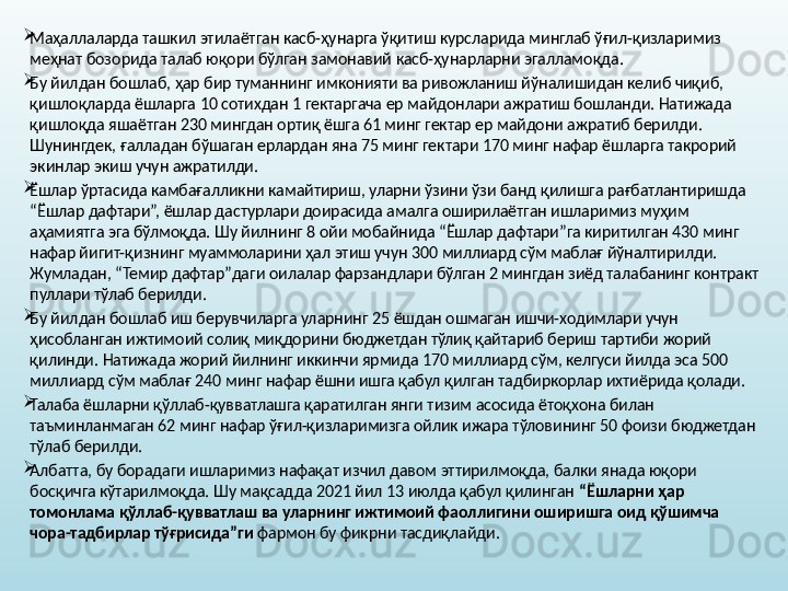 
Маҳаллаларда ташкил этилаётган касб-ҳунарга ўқитиш курсларида минглаб ўғил-қизларимиз 
меҳнат бозорида талаб юқори бўлган замонавий касб-ҳунарларни эгалламоқда. 

Бу йилдан бошлаб, ҳар бир туманнинг имконияти ва ривожланиш йўналишидан келиб чиқиб, 
қишлоқларда ёшларга 10 сотихдан 1 гектаргача ер майдонлари ажратиш бошланди. Натижада 
қишлоқда яшаётган 230 мингдан ортиқ ёшга 61 минг гектар ер майдони ажратиб берилди. 
Шунингдек, ғалладан бўшаган ерлардан яна 75 минг гектари 170 минг нафар ёшларга такрорий 
экинлар экиш учун ажратилди. 

Ёшлар ўртасида камбағалликни камайтириш, уларни ўзини ўзи банд қилишга рағбатлантиришда 
“Ёшлар дафтари”, ёшлар дастурлари доирасида амалга оширилаётган ишларимиз муҳим 
аҳамиятга эга бўлмоқда. Шу йилнинг 8 ойи мобайнида “Ёшлар дафтари”га киритилган 430 минг 
нафар йигит-қизнинг муаммоларини ҳал этиш учун 300 миллиард сўм маблағ йўналтирилди. 
Жумладан, “Темир дафтар”даги оилалар фарзандлари бўлган 2 мингдан зиёд талабанинг контракт 
пуллари тўлаб берилди.

Бу йилдан бошлаб иш берувчиларга уларнинг 25 ёшдан ошмаган ишчи-ходимлари учун 
ҳисобланган ижтимоий солиқ миқдорини бюджетдан тўлиқ қайтариб бериш тартиби жорий 
қилинди. Натижада жорий йилнинг иккинчи ярмида 170 миллиард сўм, келгуси йилда эса 500 
миллиард сўм маблағ 240 минг нафар ёшни ишга қабул қилган тадбиркорлар ихтиёрида қолади. 

Талаба ёшларни қўллаб-қувватлашга қаратилган янги тизим асосида ётоқхона билан 
таъминланмаган 62 минг нафар ўғил-қизларимизга ойлик ижара тўловининг 50 фоизи бюджетдан 
тўлаб берилди. 

Албатта, бу борадаги ишларимиз нафақат изчил давом эттирилмоқда, балки янада юқори 
босқичга кўтарилмоқда. Шу мақсадда 2021 йил 13 июлда қабул қилинган  “Ёшларни ҳар 
томонлама қўллаб-қувватлаш ва уларнинг ижтимоий фаоллигини оширишга оид қўшимча 
чора-тадбирлар тўғрисида”ги  фармон бу фикрни тасдиқлайди.  