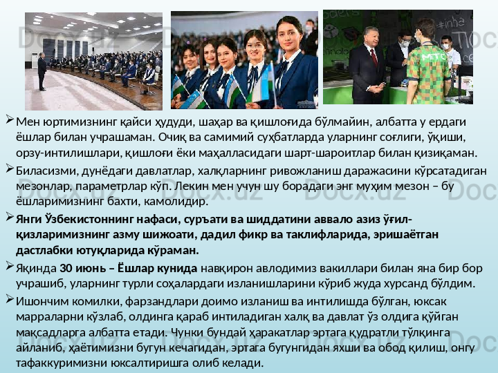 
Мен юртимизнинг қайси ҳудуди, шаҳар ва қишлоғида бўлмайин, албатта у ердаги 
ёшлар билан учрашаман. Очиқ ва самимий суҳбатларда уларнинг соғлиги, ўқиши, 
орзу-интилишлари, қишлоғи ёки маҳалласидаги шарт-шароитлар билан қизиқаман. 
Биласизми, дунёдаги давлатлар, халқларнинг ривожланиш даражасини кўрсатадиган 
мезонлар, параметрлар кўп. Лекин мен учун шу борадаги энг муҳим мезон – бу 
ёшларимизнинг бахти, камолидир. 
Янги Ўзбекистоннинг нафаси, суръати ва шиддатини аввало азиз ўғил-
қизларимизнинг азму шижоати, дадил фикр ва таклифларида, эришаётган 
дастлабки ютуқларида кўраман.  
Яқинда  30 июнь – Ёшлар кунида  навқирон авлодимиз вакиллари билан яна бир бор 
учрашиб, уларнинг турли соҳалардаги изланишларини кўриб жуда хурсанд бўлдим. 
Ишончим комилки, фарзандлари доимо изланиш ва интилишда бўлган, юксак 
марраларни кўзлаб, олдинга қараб интиладиган халқ ва давлат ўз олдига қўйган 
мақсадларга албатта етади. Чунки бундай ҳаракатлар эртага қудратли тўлқинга 
айланиб, ҳаётимизни бугун кечагидан, эртага бугунгидан яхши ва обод қилиш, онгу 
тафаккуримизни юксалтиришга олиб келади.