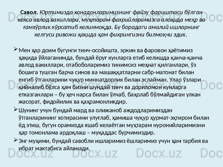 Савол.   Юртимизда хонадонларимизнинг файзу фариштаси бўлган 
кекса авлод вакиллари, муҳтарам фахрийларимизга алоҳида меҳр ва 
ғамхўрлик кўрсатиб келинмоқда. Бу борадаги амалий ишларнинг 
келгуси ривожи ҳақида ҳам фикрингизни билмоқчи эдик.  

Мен ҳар доим бугунги тинч-осойишта, эркин ва фаровон ҳаётимиз 
ҳақида ўйлаганимда, бундай ёруғ кунларга етиб келишда қанча-қанча 
авлод вакиллари, отабоболаримиз тинимсиз меҳнат қилганлари, ўз 
бошига тушган барча синов ва машаққатларни сабр-матонат билан 
енгиб ўтганларини чуқур миннатдорлик билан эслайман. Улар ўзлари 
қийналиб бўлса ҳам бизни шундай тинч ва дориломон кунларга 
етказганлари – бу ҳеч нарса билан ўлчаб, баҳолаб бўлмайдиган улкан 
жасорат, фидойилик ва қаҳрамонликдир. 

Шунинг учун бундай мард ва олижаноб аждодларимиздан 
ўтганларининг хотирасини улуғлаб, ҳамиша чуқур ҳурмат-эҳтиром билан 
ёд этиш, бугун орамизда яшаб келаётган муҳтарам нуронийларимизни 
ҳар томонлама ардоқлаш – муқаддас бурчимиздир. 

Энг муҳими, бундай савобли ишларимиз ёшларимиз учун ҳам тарбия ва 
ибрат мактабига айланади.  