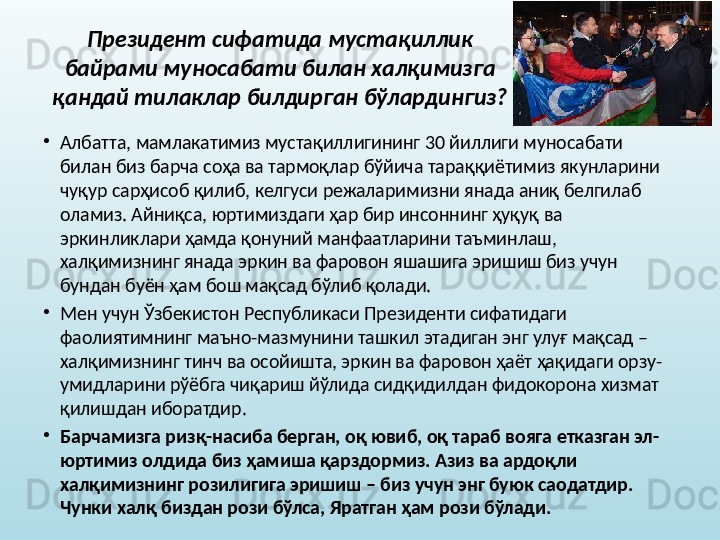 Президент сифатида мустақиллик 
байрами муносабати билан халқимизга 
қандай тилаклар билдирган бўлардингиз?
•
Албатта, мамлакатимиз мустақиллигининг 30 йиллиги муносабати 
билан биз барча соҳа ва тармоқлар бўйича тараққиётимиз якунларини 
чуқур сарҳисоб қилиб, келгуси режаларимизни янада аниқ белгилаб 
оламиз. Айниқса, юртимиздаги ҳар бир инсоннинг ҳуқуқ ва 
эркинликлари ҳамда қонуний манфаатларини таъминлаш, 
халқимизнинг янада эркин ва фаровон яшашига эришиш биз учун 
бундан буён ҳам бош мақсад бўлиб қолади. 
•
Мен учун Ўзбекистон Республикаси Президенти сифатидаги 
фаолиятимнинг маъно-мазмунини ташкил этадиган энг улуғ мақсад – 
халқимизнинг тинч ва осойишта, эркин ва фаровон ҳаёт ҳақидаги орзу-
умидларини рўёбга чиқариш йўлида сидқидилдан фидокорона хизмат 
қилишдан иборатдир. 
•
Барчамизга ризқ-насиба берган, оқ ювиб, оқ тараб вояга етказган эл-
юртимиз олдида биз ҳамиша қарздормиз. Азиз ва ардоқли 
халқимизнинг розилигига эришиш – биз учун энг буюк саодатдир. 
Чунки халқ биздан рози бўлса, Яратган ҳам рози бўлади.   