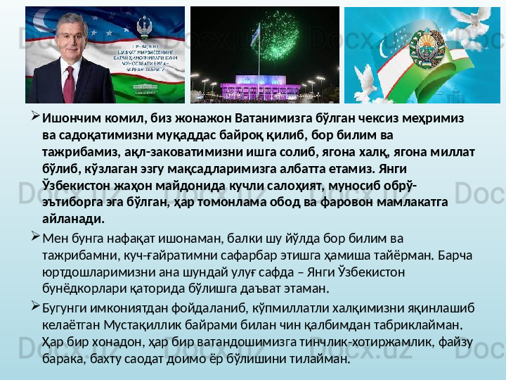 
Ишончим комил, биз жонажон Ватанимизга бўлган чексиз меҳримиз 
ва садоқатимизни муқаддас байроқ қилиб, бор билим ва 
тажрибамиз, ақл-заковатимизни ишга солиб, ягона халқ, ягона миллат 
бўлиб, кўзлаган эзгу мақсадларимизга албатта етамиз. Янги 
Ўзбекистон жаҳон майдонида кучли салоҳият, муносиб обрў-
эътиборга эга бўлган, ҳар томонлама обод ва фаровон мамлакатга 
айланади.  

Мен бунга нафақат ишонаман, балки шу йўлда бор билим ва 
тажрибамни, куч-ғайратимни сафарбар этишга ҳамиша тайёрман. Барча 
юртдошларимизни ана шундай улуғ сафда – Янги Ўзбекистон 
бунёдкорлари қаторида бўлишга даъват этаман. 

Бугунги имкониятдан фойдаланиб, кўпмиллатли халқимизни яқинлашиб 
келаётган Мустақиллик байрами билан чин қалбимдан табриклайман. 
Ҳар бир хонадон, ҳар бир ватандошимизга тинчлик-хотиржамлик, файзу 
барака, бахту саодат доимо ёр бўлишини тилайман. 