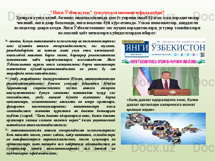 “ Янги Ўзбекистон” тушунчаси нимани ифодалайди?
  Ҳозирги кунга келиб, бизнинг мамлакатимизда ҳам ўз умрини яшаб бўлган эски парадигмалар 
чекиниб, янги давр бошланди, янги воқелик бўй кўрсатмоқда. Улкан имкониятлар, шиддатли 
ислоҳотлар даври келди. Янги Ўзбекистоннинг энг муҳим парадигмалари, устувор тамойиллари 
ва амалий ҳаёт мезонлари қуйидагилардан иборат:

–  аввало, бутун мамлакатда ислоҳотлар ва янгиланишларнинг 
кенг  кўламда  амалга  оширилаётганлиги,  энг  муҳими, 
рақобатбардош  ва  ташқи  олам  учун  очиқ  ижтимоий-
иқтисодий  маконни  барпо  этиш,  барқарор  ривожланишни 
таъминлаш  каби  парадигмаларга  асосланадиган  Янги 
Ўзбекистонни  қуриш  ғояси  халқимизнинг  барча  қатламлари 
томонидан  қўллаб-қувватланаётгани  ва  унинг  бу  ғоя 
атрофида жипслашаётгани;

–  ушбу  жараённинг  дастурил амали  бўлган,  мамлакатимизни 
ривожлантиришнинг  бешта  устувор  йўналиши  бўйича 
Ҳаракатлар  стратегиясини  тўлиқ  амалга  ошириш 
масъулиятининг  бутун  халқимиз  томонидан  чуқур  ҳис 
этилаётгани,  ушбу  мақсад  йўлида  аҳолининг  барча 
қатламлари,  ҳокимиятнинг  вакиллик  ва  ижро  органлари, 
фуқаролик  институтларининг  имкониятлари  ишга 
солинаётгани:  жамият  қурилиши  ва  давлат  бошқаруви 
тубдан  ўзгариб,  “Халқ  давлат  идораларига  эмас,  балки  давлат 
органлари  халққа  хизмат  қилиши  керак”  деган  умуминсоний 
тамойилга амал қилинаётганлиги;

–  мамлакатимизда  амалга  оширилаётган  ислоҳотларнинг 
бош  мақсади  инсон,  унинг  ҳаёти,  қадр-қиммати,  эҳтиёжлари 
ва  манфаатларига  қаратилганлигини,  инсон  ҳуқуқлари  ва 
эркинликлари  том  маънода  асл  қадриятга  айланаётгани  ва 
ўзгаришлар  ҳамда  янгиланишларнинг  асл  мақсад  ва 
муддаоларни ифодалаётгани; «Халқ давлат идораларига эмас, балки 
давлат органлари халқимизга хизмат 
қилиши керак» 