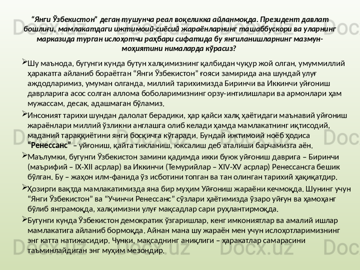 “ Янги Ўзбекистон” деган тушунча реал воқеликка айланмоқда. Президент давлат 
бошлиғи, мамлакатдаги ижтимоий-сиёсий жараёнларнинг ташаббускори ва уларнинг 
марказида турган ислоҳотчи раҳбари сифатида бу янгиланишларнинг мазмун-
моҳиятини нималарда кўрасиз?  

Шу маънода, бугунги кунда бутун халқимизнинг қалбидан чуқур жой олган, умуммиллий 
ҳаракатга айланиб бораётган “Янги Ўзбекистон” ғояси замирида ана шундай улуғ 
аждодларимиз, умуман олганда, миллий тарихимизда Биринчи ва Иккинчи уйғониш 
даврларига асос солган аллома боболаримизнинг орзу-интилишлари ва армонлари ҳам 
мужассам, десак, адашмаган бўламиз. 

Инсоният тарихи шундан далолат берадики, ҳар қайси халқ ҳаётидаги маънавий уйғониш 
жараёнлари миллий ўзликни англашга олиб келади ҳамда мамлакатнинг иқтисодий, 
маданий тараққиётини янги босқичга кўтаради. Бундай ижтимоий ноёб ҳодиса 
“Ренессанс”  – уйғониш, қайта тикланиш, юксалиш деб аталиши барчамизга аён. 

Маълумки, бугунги Ўзбекистон замини қадимда икки буюк уйғониш даврига – Биринчи 
(маърифий –  IX - XII  асрлар) ва Иккинчи (Темурийлар –  XIV - XV  асрлар) Ренессансга бешик 
бўлган. Бу – жаҳон илм-фанида ўз исботини топган ва тан олинган тарихий ҳақиқатдир.

Ҳозирги вақтда мамлакатимизда яна бир муҳим Уйғониш жараёни кечмоқда. Шунинг учун 
“Янги Ўзбекистон” ва “Учинчи Ренессанс” сўзлари ҳаётимизда ўзаро уйғун ва ҳамоҳанг 
бўлиб янграмоқда, халқимизни улуғ мақсадлар сари руҳлантирмоқда. 

Бугунги кунда Ўзбекистон демократик ўзгаришлар, кенг имкониятлар ва амалий ишлар 
мамлакатига айланиб бормоқда. Айнан мана шу жараён мен учун ислоҳотларимизнинг 
энг катта натижасидир. Чунки, мақсаднинг аниқлиги – ҳаракатлар самарасини 
таъминлайдиган энг муҳим мезондир. 