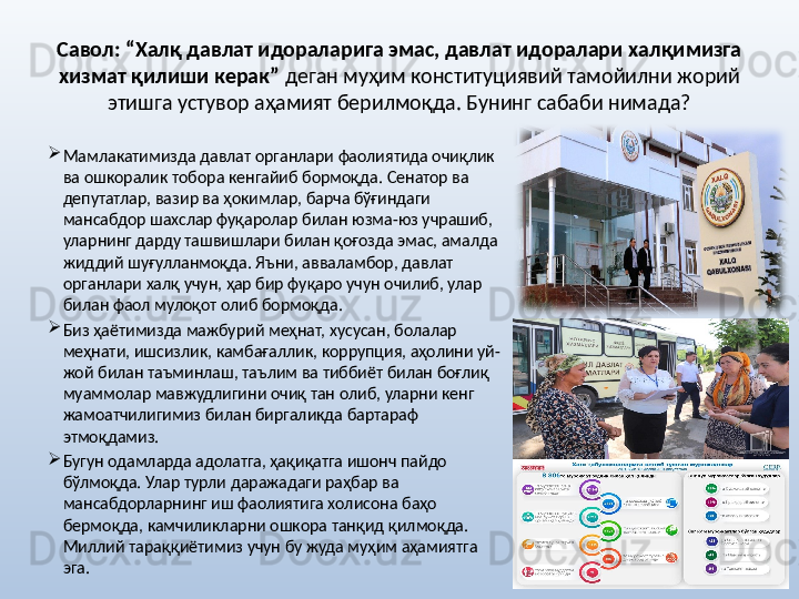 Савол: “Халқ давлат идораларига эмас, давлат идоралари халқимизга 
хизмат қилиши керак”  деган муҳим конституциявий тамойилни жорий 
этишга устувор аҳамият берилмоқда. Бунинг сабаби нимада?
Мамлакатимизда давлат органлари фаолиятида очиқлик 
ва ошкоралик тобора кенгайиб бормоқда. Сенатор ва 
депутатлар, вазир ва ҳокимлар, барча бўғиндаги 
мансабдор шахслар фуқаролар билан юзма-юз учрашиб, 
уларнинг дарду ташвишлари билан қоғозда эмас, амалда 
жиддий шуғулланмоқда. Яъни, авваламбор, давлат 
органлари халқ учун, ҳар бир фуқаро учун очилиб, улар 
билан фаол мулоқот олиб бормоқда. 
Биз ҳаётимизда мажбурий меҳнат, хусусан, болалар 
меҳнати, ишсизлик, камбағаллик, коррупция, аҳолини уй-
жой билан таъминлаш, таълим ва тиббиёт билан боғлиқ 
муаммолар мавжудлигини очиқ тан олиб, уларни кенг 
жамоатчилигимиз билан биргаликда бартараф 
этмоқдамиз. 
Бугун одамларда адолатга, ҳақиқатга ишонч пайдо 
бўлмоқда. Улар турли даражадаги раҳбар ва 
мансабдорларнинг иш фаолиятига холисона баҳо 
бермоқда, камчиликларни ошкора танқид қилмоқда. 
Миллий тараққиётимиз учун бу жуда муҳим аҳамиятга 
эга.