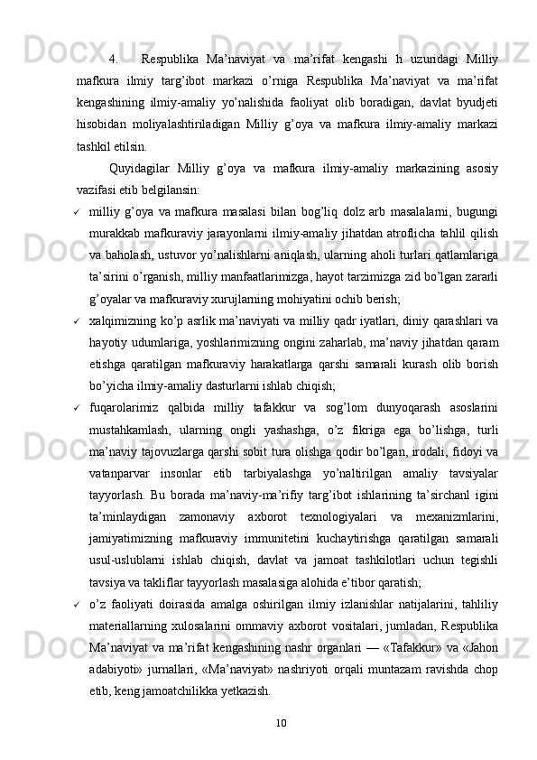 4. Respublika   Ma’naviyat   va   ma’rifat   kengashi   h   uzuridagi   Milliy
mafkura   ilmiy   targ’ibot   markazi   o’rniga   Respublika   Ma’naviyat   va   ma’rifat
kengashining   ilmiy-amaliy   yo’nalishida   faoliyat   olib   boradigan,   davlat   byudjeti
hisobidan   moliyalashtiriladigan   Milliy   g’oya   va   mafkura   ilmiy-amaliy   markazi
tashkil etilsin.
Quyidagilar   Milliy   g’oya   va   mafkura   ilmiy-amaliy   markazining   asosiy
vazifasi etib belgilansin:
 milliy   g’oya   va   mafkura   masalasi   bilan   bog’liq   dolz   arb   masalalarni,   bugungi
murakkab  mafkuraviy jarayonlarni  ilmiy-amaliy jihatdan atroflicha tahlil  qilish
va baholash, ustuvor yo’nalishlarni aniqlash, ularning aholi turlari qatlamlariga
ta’sirini o’rganish, milliy manfaatlarimizga, hayot tarzimizga zid bo’lgan zararli
g’oyalar va mafkuraviy xurujlarning mohiyatini ochib berish;
 xalqimizning ko’p asrlik ma’naviyati va milliy qadr iyatlari, diniy qarashlari va
hayotiy udumlariga, yoshlarimizning ongini  zaharlab, ma’naviy jihatdan qaram
etishga   qaratilgan   mafkuraviy   harakatlarga   qarshi   samarali   kurash   olib   borish
bo’yicha ilmiy-amaliy dasturlarni ishlab chiqish;
 fuqarolarimiz   qalbida   milliy   tafakkur   va   sog’lom   dunyoqarash   asoslarini
mustahkamlash,   ularning   ongli   yashashga,   o’z   fikriga   ega   bo’lishga,   turli
ma’naviy tajovuzlarga qarshi sobit tura olishga qodir bo’lgan, irodali, fidoyi va
vatanparvar   insonlar   etib   tarbiyalashga   yo’naltirilgan   amaliy   tavsiyalar
tayyorlash.   Bu   borada   ma’naviy-ma’rifiy   targ’ibot   ishlarining   ta’sirchanl   igini
ta’minlaydigan   zamonaviy   axborot   texnologiyalari   va   mexanizmlarini,
jamiyatimizning   mafkuraviy   immunitetini   kuchaytirishga   qaratilgan   samarali
usul-uslublarni   ishlab   chiqish,   davlat   va   jamoat   tashkilotlari   uchun   tegishli
tavsiya va takliflar tayyorlash masalasiga alohida e’tibor qaratish;
 o’z   faoliyati   doirasida   amalga   oshirilgan   ilmiy   izlanishlar   natijalarini,   tahliliy
materiallarning   xulosalarini   ommaviy   axborot   vositalari,   jumladan,   Respublika
Ma’naviyat va ma’rifat kengashining nashr organlari — «Tafakkur» va «Jahon
adabiyoti»   jurnallari,   «Ma’naviyat»   nashriyoti   orqali   muntazam   ravishda   chop
etib, keng jamoatchilikka yetkazish.
10 